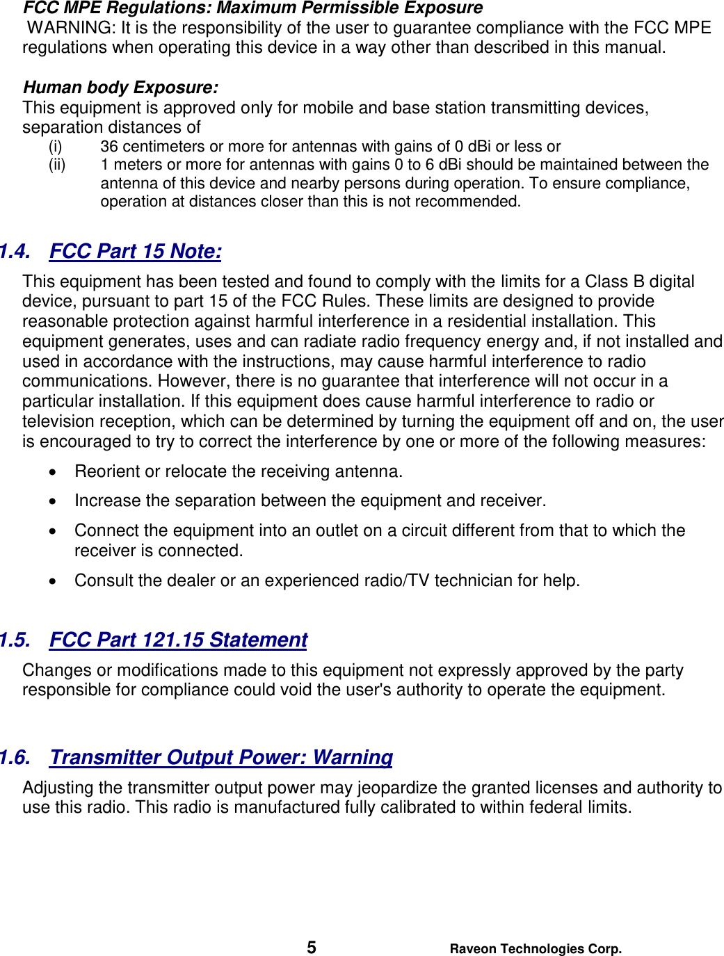   5 Raveon Technologies Corp.  FCC MPE Regulations: Maximum Permissible Exposure  WARNING: It is the responsibility of the user to guarantee compliance with the FCC MPE regulations when operating this device in a way other than described in this manual.   Human body Exposure:  This equipment is approved only for mobile and base station transmitting devices, separation distances of  (i) 36 centimeters or more for antennas with gains of 0 dBi or less or  (ii) 1 meters or more for antennas with gains 0 to 6 dBi should be maintained between the antenna of this device and nearby persons during operation. To ensure compliance, operation at distances closer than this is not recommended.  1.4.  FCC Part 15 Note: This equipment has been tested and found to comply with the limits for a Class B digital device, pursuant to part 15 of the FCC Rules. These limits are designed to provide reasonable protection against harmful interference in a residential installation. This equipment generates, uses and can radiate radio frequency energy and, if not installed and used in accordance with the instructions, may cause harmful interference to radio communications. However, there is no guarantee that interference will not occur in a particular installation. If this equipment does cause harmful interference to radio or television reception, which can be determined by turning the equipment off and on, the user is encouraged to try to correct the interference by one or more of the following measures:   Reorient or relocate the receiving antenna.   Increase the separation between the equipment and receiver.   Connect the equipment into an outlet on a circuit different from that to which the receiver is connected.   Consult the dealer or an experienced radio/TV technician for help.  1.5.  FCC Part 121.15 Statement  Changes or modifications made to this equipment not expressly approved by the party responsible for compliance could void the user&apos;s authority to operate the equipment.        1.6.  Transmitter Output Power: Warning   Adjusting the transmitter output power may jeopardize the granted licenses and authority to use this radio. This radio is manufactured fully calibrated to within federal limits.       