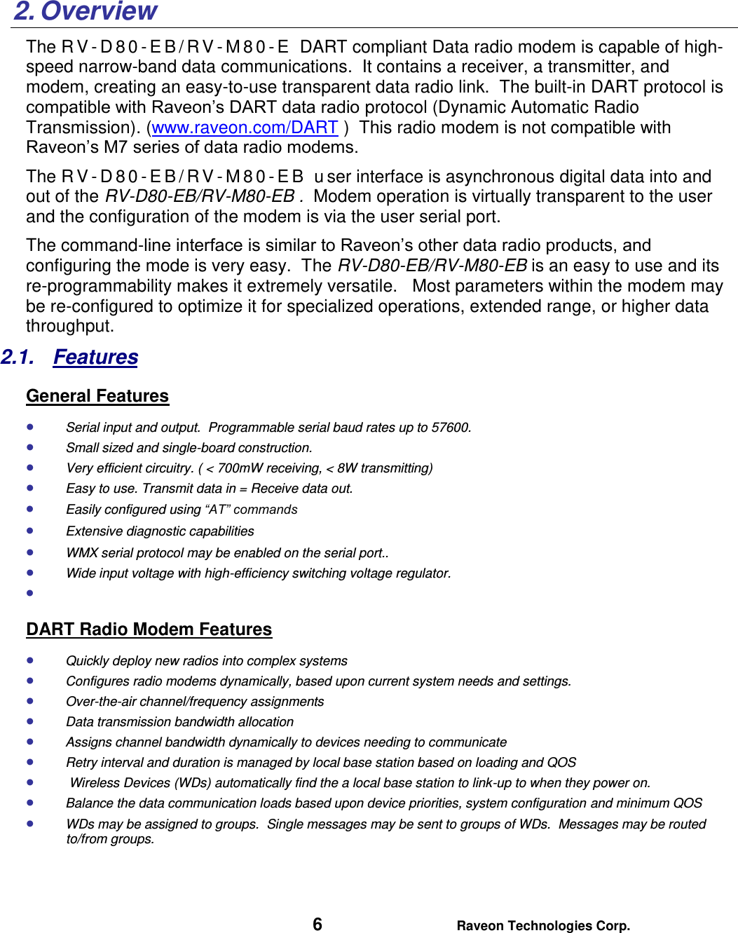   6 Raveon Technologies Corp.    2. Overview The RV- D 8 0 - E B / R V - M 8 0 - E   DART compliant Data radio modem is capable of high-speed narrow-band data communications.  It contains a receiver, a transmitter, and modem, creating an easy-to-use transparent data radio link.  The built-in DART protocol is compatible with Raveon’s DART data radio protocol (Dynamic Automatic Radio Transmission). (www.raveon.com/DART )  This radio modem is not compatible with Raveon’s M7 series of data radio modems.   The RV- D 8 0 - E B / R V - M 8 0 - EB  u ser interface is asynchronous digital data into and out of the RV-D80-EB/RV-M80-EB .  Modem operation is virtually transparent to the user and the configuration of the modem is via the user serial port.    The command-line interface is similar to Raveon’s other data radio products, and configuring the mode is very easy.  The RV-D80-EB/RV-M80-EB is an easy to use and its re-programmability makes it extremely versatile.   Most parameters within the modem may be re-configured to optimize it for specialized operations, extended range, or higher data throughput.   2.1.  Features General Features  Serial input and output.  Programmable serial baud rates up to 57600.    Small sized and single-board construction.  Very efficient circuitry. ( &lt; 700mW receiving, &lt; 8W transmitting)    Easy to use. Transmit data in = Receive data out.  Easily configured using “AT” commands  Extensive diagnostic capabilities  WMX serial protocol may be enabled on the serial port..   Wide input voltage with high-efficiency switching voltage regulator.    DART Radio Modem Features  Quickly deploy new radios into complex systems  Configures radio modems dynamically, based upon current system needs and settings.  Over-the-air channel/frequency assignments  Data transmission bandwidth allocation  Assigns channel bandwidth dynamically to devices needing to communicate  Retry interval and duration is managed by local base station based on loading and QOS   Wireless Devices (WDs) automatically find the a local base station to link-up to when they power on.  Balance the data communication loads based upon device priorities, system configuration and minimum QOS  WDs may be assigned to groups.  Single messages may be sent to groups of WDs.  Messages may be routed to/from groups.     