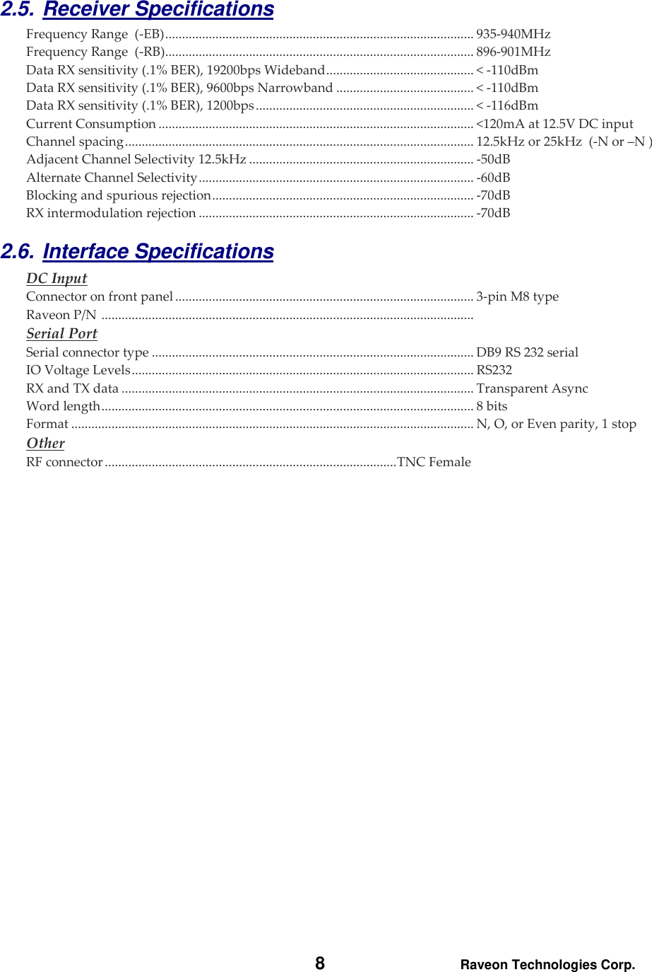   8 Raveon Technologies Corp.  2.5. Receiver Specifications    Frequency Range  (-EB) ............................................................................................ 935-940MHz Frequency Range  (-RB) ............................................................................................ 896-901MHz Data RX sensitivity (.1% BER), 19200bps Wideband ............................................ &lt; -110dBm Data RX sensitivity (.1% BER), 9600bps Narrowband ......................................... &lt; -110dBm Data RX sensitivity (.1% BER), 1200bps ................................................................. &lt; -116dBm Current Consumption .............................................................................................. &lt;120mA at 12.5V DC input Channel spacing ........................................................................................................ 12.5kHz or 25kHz  (-N or –N ) Adjacent Channel Selectivity 12.5kHz ................................................................... -50dB  Alternate Channel Selectivity .................................................................................. -60dB Blocking and spurious rejection .............................................................................. -70dB RX intermodulation rejection .................................................................................. -70dB 2.6. Interface Specifications     DC Input Connector on front panel ......................................................................................... 3-pin M8 type Raveon P/N  ...............................................................................................................  Serial Port Serial connector type ................................................................................................ DB9 RS 232 serial IO Voltage Levels ...................................................................................................... RS232 RX and TX data ......................................................................................................... Transparent Async Word length ............................................................................................................... 8 bits Format ........................................................................................................................ N, O, or Even parity, 1 stop Other RF connector ....................................................................................... TNC Female 