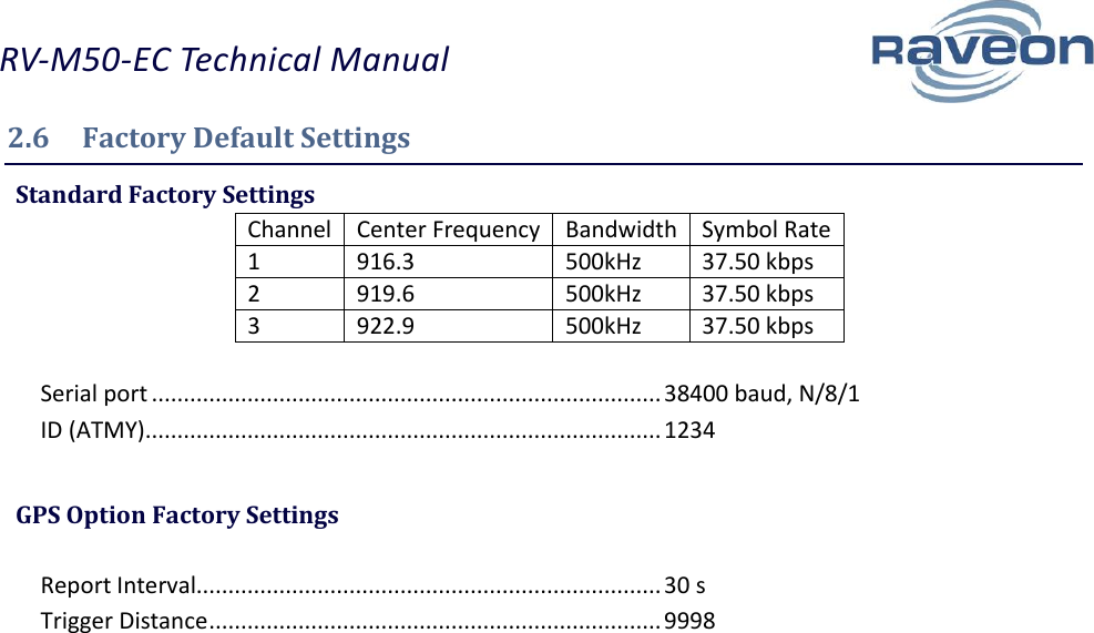 RV-M50-EC Technical Manual  10 2.6  Factory Default Settings  Standard Factory Settings Channel Center Frequency Bandwidth Symbol Rate 1 916.3 500kHz 37.50 kbps 2 919.6 500kHz 37.50 kbps 3 922.9 500kHz 37.50 kbps  Serial port ................................................................................ 38400 baud, N/8/1 ID (ATMY)................................................................................. 1234   GPS Option Factory Settings  Report Interval......................................................................... 30 s Trigger Distance ....................................................................... 9998   