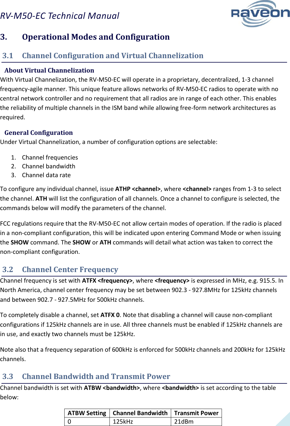 RV-M50-EC Technical Manual  11 3.  Operational Modes and Configuration 3.1  Channel Configuration and Virtual Channelization  About Virtual Channelization With Virtual Channelization, the RV-M50-EC will operate in a proprietary, decentralized, 1-3 channel frequency-agile manner. This unique feature allows networks of RV-M50-EC radios to operate with no central network controller and no requirement that all radios are in range of each other. This enables the reliability of multiple channels in the ISM band while allowing free-form network architectures as required.  General Configuration Under Virtual Channelization, a number of configuration options are selectable: 1. Channel frequencies 2. Channel bandwidth 3. Channel data rate To configure any individual channel, issue ATHP &lt;channel&gt;, where &lt;channel&gt; ranges from 1-3 to select the channel. ATH will list the configuration of all channels. Once a channel to configure is selected, the commands below will modify the parameters of the channel. FCC regulations require that the RV-M50-EC not allow certain modes of operation. If the radio is placed in a non-compliant configuration, this will be indicated upon entering Command Mode or when issuing the SHOW command. The SHOW or ATH commands will detail what action was taken to correct the non-compliant configuration. 3.2  Channel Center Frequency Channel frequency is set with ATFX &lt;frequency&gt;, where &lt;frequency&gt; is expressed in MHz, e.g. 915.5. In North America, channel center frequency may be set between 902.3 - 927.8MHz for 125kHz channels and between 902.7 - 927.5MHz for 500kHz channels. To completely disable a channel, set ATFX 0. Note that disabling a channel will cause non-compliant configurations if 125kHz channels are in use. All three channels must be enabled if 125kHz channels are in use, and exactly two channels must be 125kHz. Note also that a frequency separation of 600kHz is enforced for 500kHz channels and 200kHz for 125kHz channels. 3.3  Channel Bandwidth and Transmit Power Channel bandwidth is set with ATBW &lt;bandwidth&gt;, where &lt;bandwidth&gt; is set according to the table below: ATBW Setting Channel Bandwidth Transmit Power 0 125kHz 21dBm 