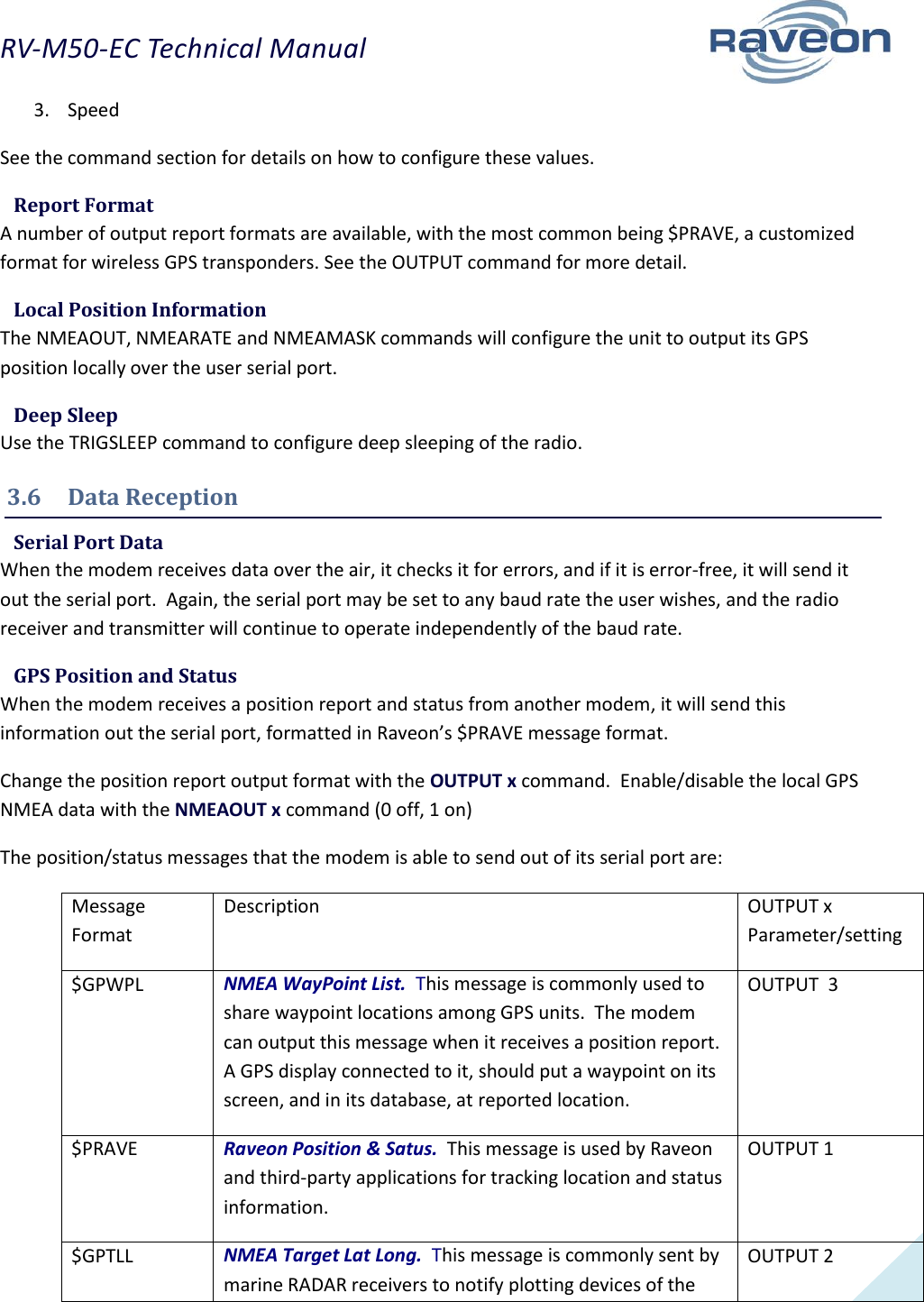 RV-M50-EC Technical Manual  13 3. Speed See the command section for details on how to configure these values.  Report Format A number of output report formats are available, with the most common being $PRAVE, a customized format for wireless GPS transponders. See the OUTPUT command for more detail.  Local Position Information The NMEAOUT, NMEARATE and NMEAMASK commands will configure the unit to output its GPS position locally over the user serial port.  Deep Sleep Use the TRIGSLEEP command to configure deep sleeping of the radio. 3.6  Data Reception  Serial Port Data When the modem receives data over the air, it checks it for errors, and if it is error-free, it will send it out the serial port.  Again, the serial port may be set to any baud rate the user wishes, and the radio receiver and transmitter will continue to operate independently of the baud rate.  GPS Position and Status When the modem receives a position report and status from another modem, it will send this information out the serial port, formatted in Raveon’s $PRAVE message format.  Change the position report output format with the OUTPUT x command.  Enable/disable the local GPS NMEA data with the NMEAOUT x command (0 off, 1 on) The position/status messages that the modem is able to send out of its serial port are: Message Format Description OUTPUT x Parameter/setting $GPWPL NMEA WayPoint List.  This message is commonly used to share waypoint locations among GPS units.  The modem can output this message when it receives a position report.  A GPS display connected to it, should put a waypoint on its screen, and in its database, at reported location.  OUTPUT  3 $PRAVE  Raveon Position &amp; Satus.  This message is used by Raveon and third-party applications for tracking location and status information.   OUTPUT 1 $GPTLL NMEA Target Lat Long.  This message is commonly sent by marine RADAR receivers to notify plotting devices of the OUTPUT 2 
