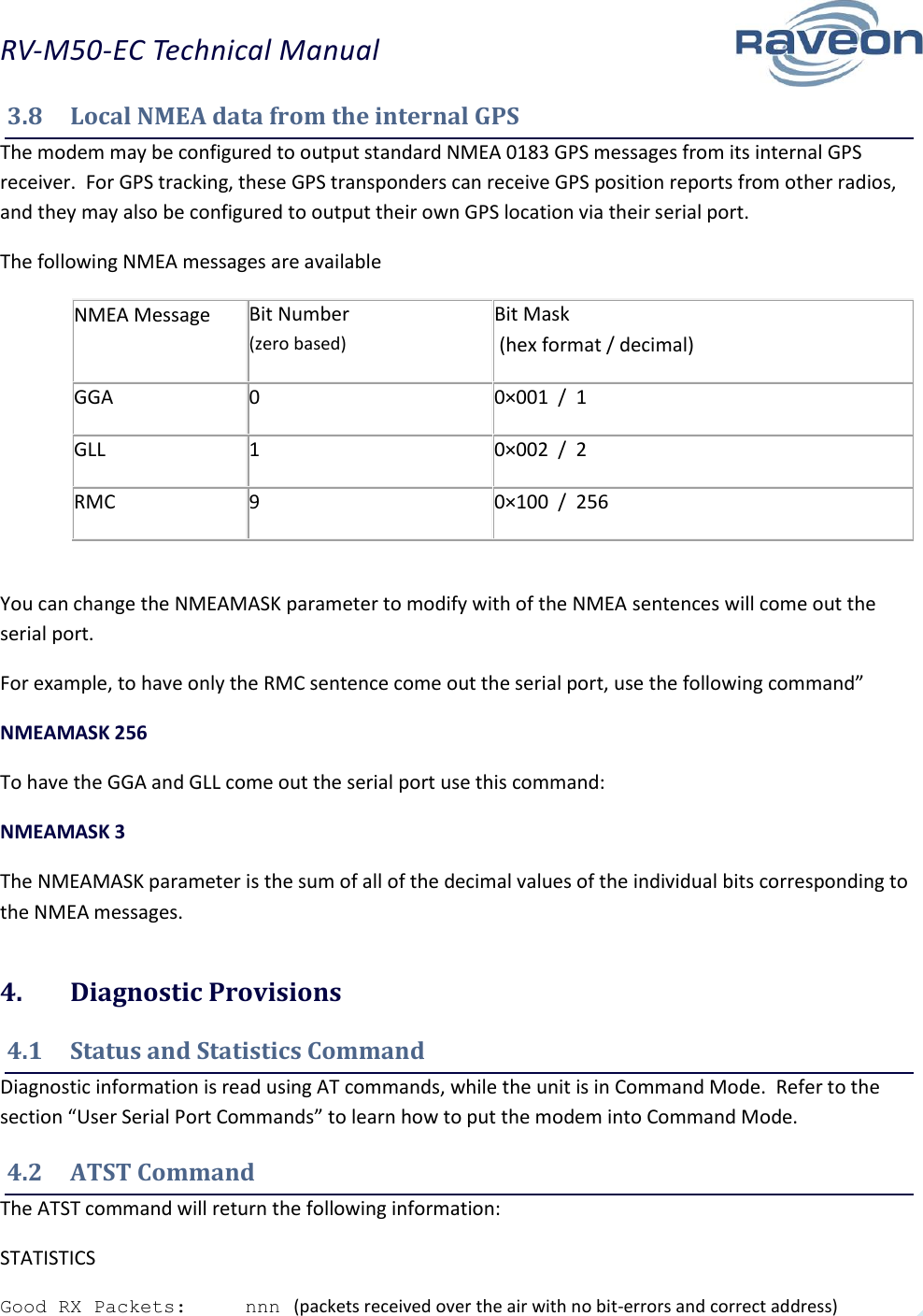 RV-M50-EC Technical Manual  15 3.8  Local NMEA data from the internal GPS The modem may be configured to output standard NMEA 0183 GPS messages from its internal GPS receiver.  For GPS tracking, these GPS transponders can receive GPS position reports from other radios, and they may also be configured to output their own GPS location via their serial port. The following NMEA messages are available NMEA Message Bit Number  (zero based) Bit Mask  (hex format / decimal) GGA 0 0×001  /  1 GLL 1 0×002  /  2 RMC 9 0×100  /  256  You can change the NMEAMASK parameter to modify with of the NMEA sentences will come out the serial port. For example, to have only the RMC sentence come out the serial port, use the following command” NMEAMASK 256 To have the GGA and GLL come out the serial port use this command: NMEAMASK 3 The NMEAMASK parameter is the sum of all of the decimal values of the individual bits corresponding to the NMEA messages. 4.  Diagnostic Provisions 4.1  Status and Statistics Command Diagnostic information is read using AT commands, while the unit is in Command Mode.  Refer to the section “User Serial Port Commands” to learn how to put the modem into Command Mode.   4.2  ATST Command The ATST command will return the following information: STATISTICS Good RX Packets:     nnn   (packets received over the air with no bit-errors and correct address) 