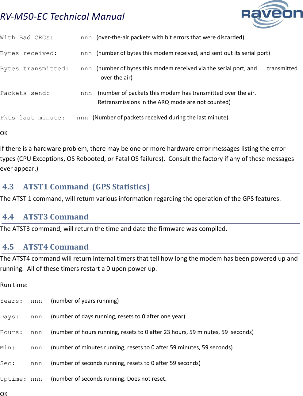 RV-M50-EC Technical Manual  16 With Bad CRCs:       nnn   (over-the-air packets with bit errors that were discarded) Bytes received:      nnn   (number of bytes this modem received, and sent out its serial port) Bytes transmitted:   nnn   (number of bytes this modem received via the serial port, and       transmitted over the air) Packets send:        nnn   (number of packets this modem has transmitted over the air. Retransmissions in the ARQ mode are not counted) Pkts last minute:   nnn   (Number of packets received during the last minute) OK If there is a hardware problem, there may be one or more hardware error messages listing the error types (CPU Exceptions, OS Rebooted, or Fatal OS failures).  Consult the factory if any of these messages ever appear.) 4.3  ATST1 Command  (GPS Statistics) The ATST 1 command, will return various information regarding the operation of the GPS features.   4.4  ATST3 Command The ATST3 command, will return the time and date the firmware was compiled.   4.5  ATST4 Command The ATST4 command will return internal timers that tell how long the modem has been powered up and running.  All of these timers restart a 0 upon power up. Run time: Years:  nnn      (number of years running) Days:   nnn      (number of days running, resets to 0 after one year) Hours:  nnn      (number of hours running, resets to 0 after 23 hours, 59 minutes, 59  seconds) Min:    nnn      (number of minutes running, resets to 0 after 59 minutes, 59 seconds) Sec:    nnn      (number of seconds running, resets to 0 after 59 seconds) Uptime: nnn      (number of seconds running. Does not reset. OK 