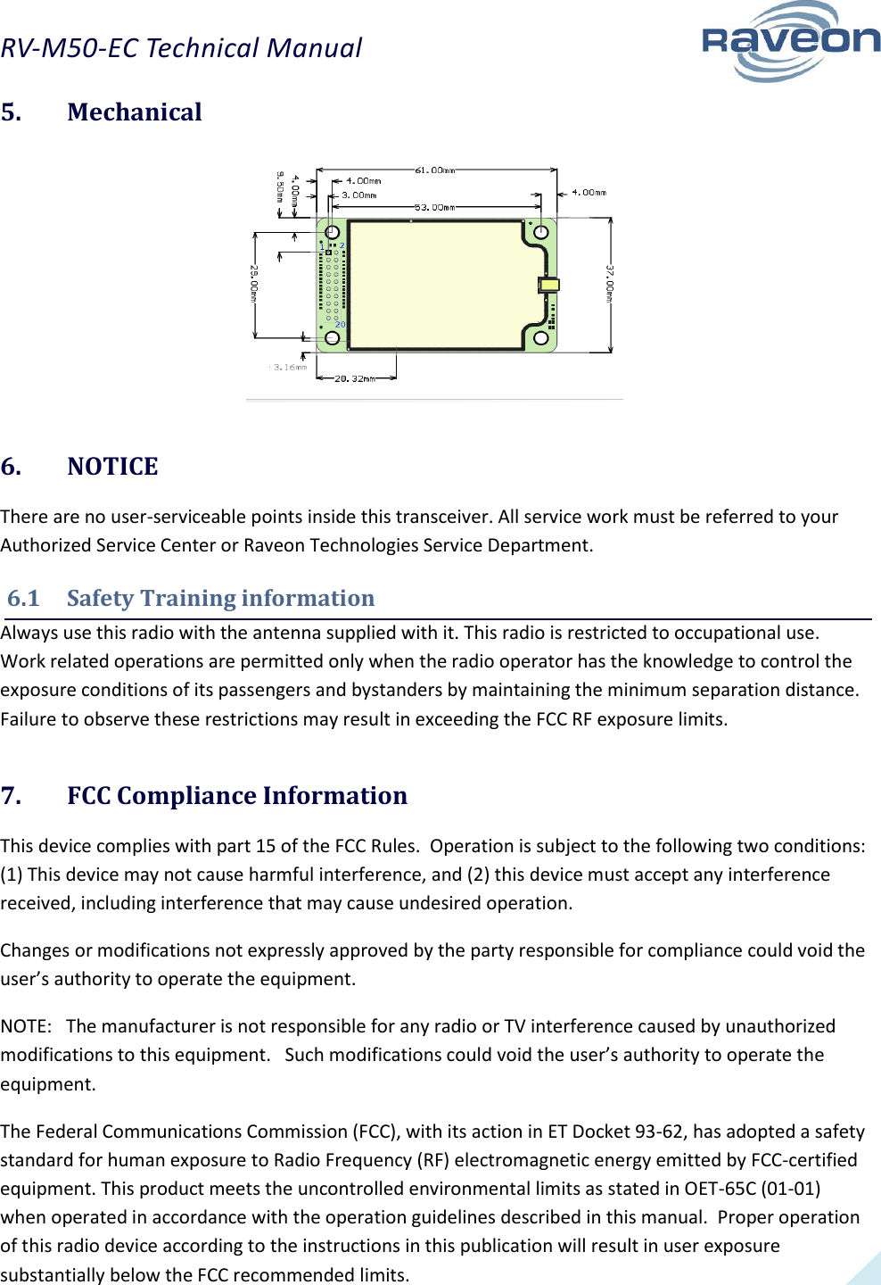 RV-M50-EC Technical Manual  17 5.  Mechanical   6.  NOTICE There are no user-serviceable points inside this transceiver. All service work must be referred to your Authorized Service Center or Raveon Technologies Service Department.  6.1  Safety Training information Always use this radio with the antenna supplied with it. This radio is restricted to occupational use. Work related operations are permitted only when the radio operator has the knowledge to control the exposure conditions of its passengers and bystanders by maintaining the minimum separation distance. Failure to observe these restrictions may result in exceeding the FCC RF exposure limits. 7.  FCC Compliance Information This device complies with part 15 of the FCC Rules.  Operation is subject to the following two conditions: (1) This device may not cause harmful interference, and (2) this device must accept any interference received, including interference that may cause undesired operation. Changes or modifications not expressly approved by the party responsible for compliance could void the user’s authority to operate the equipment. NOTE:   The manufacturer is not responsible for any radio or TV interference caused by unauthorized modifications to this equipment.   Such modifications could void the user’s authority to operate the equipment. The Federal Communications Commission (FCC), with its action in ET Docket 93-62, has adopted a safety standard for human exposure to Radio Frequency (RF) electromagnetic energy emitted by FCC-certified equipment. This product meets the uncontrolled environmental limits as stated in OET-65C (01-01) when operated in accordance with the operation guidelines described in this manual.  Proper operation of this radio device according to the instructions in this publication will result in user exposure substantially below the FCC recommended limits.  