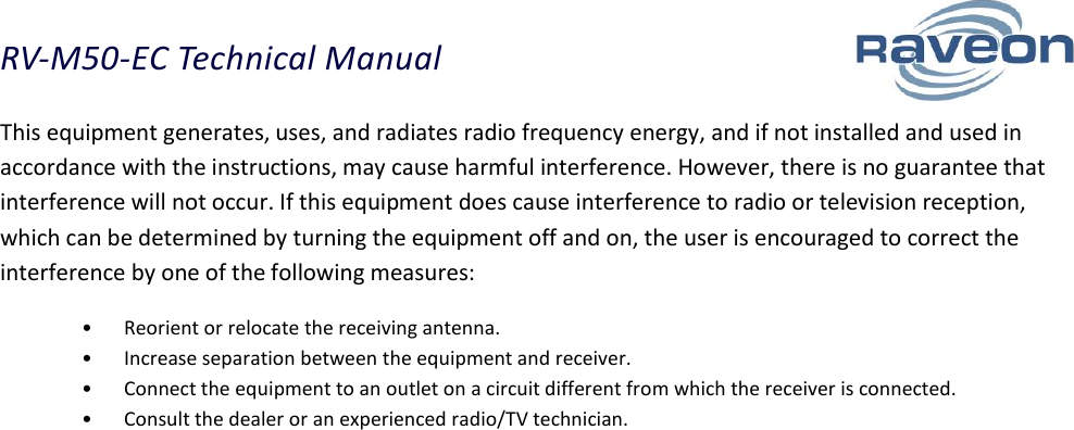 RV-M50-EC Technical Manual  18 This equipment generates, uses, and radiates radio frequency energy, and if not installed and used in accordance with the instructions, may cause harmful interference. However, there is no guarantee that interference will not occur. If this equipment does cause interference to radio or television reception, which can be determined by turning the equipment off and on, the user is encouraged to correct the interference by one of the following measures:  •Reorient or relocate the receiving antenna.  •Increase separation between the equipment and receiver.  •Connect the equipment to an outlet on a circuit different from which the receiver is connected.  •Consult the dealer or an experienced radio/TV technician.  
