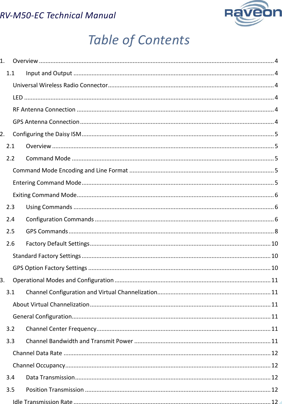 RV-M50-EC Technical Manual  2 Table of Contents 1.  Overview ............................................................................................................................................... 4 1.1  Input and Output .......................................................................................................................... 4 Universal Wireless Radio Connector ..................................................................................................... 4 LED ........................................................................................................................................................ 4 RF Antenna Connection ........................................................................................................................ 4 GPS Antenna Connection ...................................................................................................................... 4 2.  Configuring the Daisy ISM ..................................................................................................................... 5 2.1  Overview ....................................................................................................................................... 5 2.2  Command Mode ........................................................................................................................... 5 Command Mode Encoding and Line Format ........................................................................................ 5 Entering Command Mode ..................................................................................................................... 5 Exiting Command Mode ........................................................................................................................ 6 2.3  Using Commands .......................................................................................................................... 6 2.4  Configuration Commands ............................................................................................................. 6 2.5  GPS Commands ............................................................................................................................. 8 2.6  Factory Default Settings .............................................................................................................. 10 Standard Factory Settings ................................................................................................................... 10 GPS Option Factory Settings ............................................................................................................... 10 3.  Operational Modes and Configuration ............................................................................................... 11 3.1  Channel Configuration and Virtual Channelization..................................................................... 11 About Virtual Channelization .............................................................................................................. 11 General Configuration ......................................................................................................................... 11 3.2  Channel Center Frequency .......................................................................................................... 11 3.3  Channel Bandwidth and Transmit Power ................................................................................... 11 Channel Data Rate .............................................................................................................................. 12 Channel Occupancy ............................................................................................................................. 12 3.4  Data Transmission ....................................................................................................................... 12 3.5  Position Transmission ................................................................................................................. 12 Idle Transmission Rate ........................................................................................................................ 12 