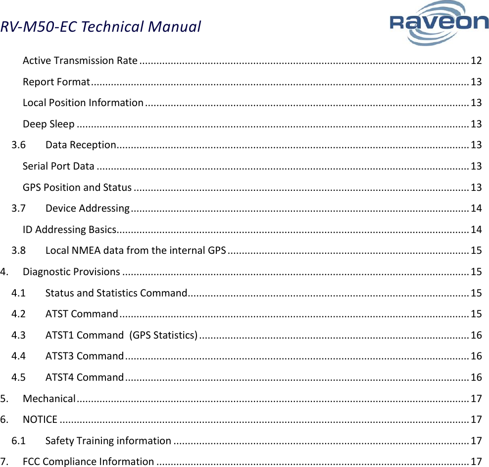 RV-M50-EC Technical Manual  3 Active Transmission Rate .................................................................................................................... 12 Report Format ..................................................................................................................................... 13 Local Position Information .................................................................................................................. 13 Deep Sleep .......................................................................................................................................... 13 3.6  Data Reception ............................................................................................................................ 13 Serial Port Data ................................................................................................................................... 13 GPS Position and Status ...................................................................................................................... 13 3.7  Device Addressing ....................................................................................................................... 14 ID Addressing Basics ............................................................................................................................ 14 3.8  Local NMEA data from the internal GPS ..................................................................................... 15 4.  Diagnostic Provisions .......................................................................................................................... 15 4.1  Status and Statistics Command ................................................................................................... 15 4.2  ATST Command ........................................................................................................................... 15 4.3  ATST1 Command  (GPS Statistics) ............................................................................................... 16 4.4  ATST3 Command ......................................................................................................................... 16 4.5  ATST4 Command ......................................................................................................................... 16 5.  Mechanical .......................................................................................................................................... 17 6.  NOTICE ................................................................................................................................................ 17 6.1  Safety Training information ........................................................................................................ 17 7.  FCC Compliance Information .............................................................................................................. 17 