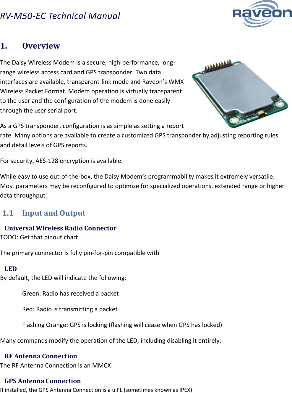 RV-M50-EC Technical Manual  4 1.  Overview The Daisy Wireless Modem is a secure, high-performance, long-range wireless access card and GPS transponder. Two data interfaces are available, transparent-link mode and Raveon’s WMX Wireless Packet Format. Modem operation is virtually transparent to the user and the configuration of the modem is done easily through the user serial port. As a GPS transponder, configuration is as simple as setting a report rate. Many options are available to create a customized GPS transponder by adjusting reporting rules and detail levels of GPS reports. For security, AES-128 encryption is available. While easy to use out-of-the-box, the Daisy Modem’s programmability makes it extremely versatile. Most parameters may be reconfigured to optimize for specialized operations, extended range or higher data throughput. 1.1  Input and Output  Universal Wireless Radio Connector TODO: Get that pinout chart The primary connector is fully pin-for-pin compatible with   LED By default, the LED will indicate the following:   Green: Radio has received a packet   Red: Radio is transmitting a packet   Flashing Orange: GPS is locking (flashing will cease when GPS has locked) Many commands modify the operation of the LED, including disabling it entirely.  RF Antenna Connection The RF Antenna Connection is an MMCX  GPS Antenna Connection If installed, the GPS Antenna Connection is a u.FL (sometimes known as IPEX)  