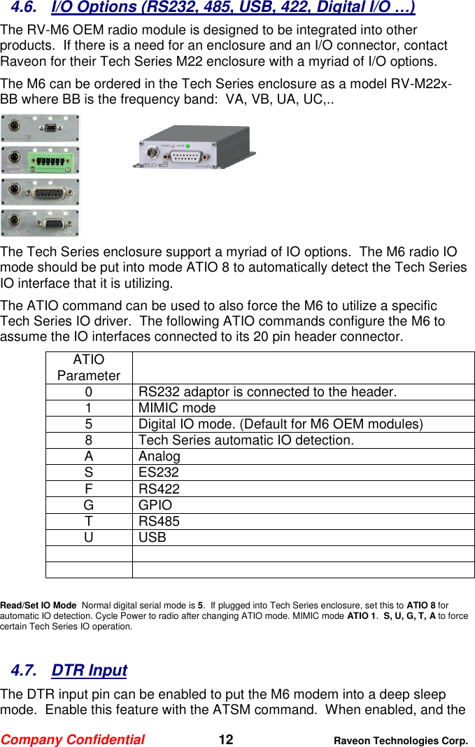 Company Confidential   12 Raveon Technologies Corp.  4.6.  I/O Options (RS232, 485, USB, 422, Digital I/O …) The RV-M6 OEM radio module is designed to be integrated into other products.  If there is a need for an enclosure and an I/O connector, contact Raveon for their Tech Series M22 enclosure with a myriad of I/O options.   The M6 can be ordered in the Tech Series enclosure as a model RV-M22x-BB where BB is the frequency band:  VA, VB, UA, UC,..  The Tech Series enclosure support a myriad of IO options.  The M6 radio IO mode should be put into mode ATIO 8 to automatically detect the Tech Series IO interface that it is utilizing.   The ATIO command can be used to also force the M6 to utilize a specific Tech Series IO driver.  The following ATIO commands configure the M6 to assume the IO interfaces connected to its 20 pin header connector.  ATIO Parameter  0 RS232 adaptor is connected to the header. 1 MIMIC mode 5 Digital IO mode. (Default for M6 OEM modules)  8 Tech Series automatic IO detection.  A Analog S ES232 F RS422 G GPIO T RS485 U USB       Read/Set IO Mode  Normal digital serial mode is 5.  If plugged into Tech Series enclosure, set this to ATIO 8 for automatic IO detection. Cycle Power to radio after changing ATIO mode. MIMIC mode ATIO 1.  S, U, G, T, A to force certain Tech Series IO operation.  4.7.  DTR Input The DTR input pin can be enabled to put the M6 modem into a deep sleep mode.  Enable this feature with the ATSM command.  When enabled, and the 