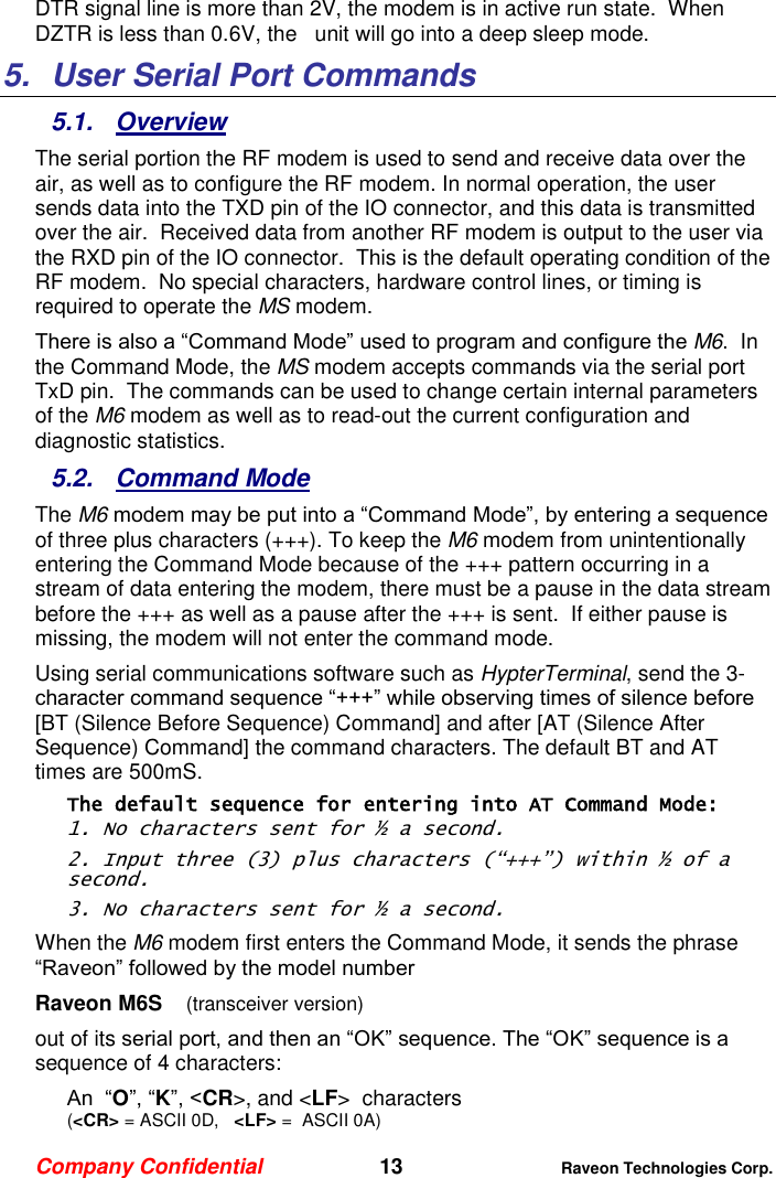 Company Confidential   13 Raveon Technologies Corp.  DTR signal line is more than 2V, the modem is in active run state.  When DZTR is less than 0.6V, the   unit will go into a deep sleep mode. 5.  User Serial Port Commands 5.1.  Overview The serial portion the RF modem is used to send and receive data over the air, as well as to configure the RF modem. In normal operation, the user sends data into the TXD pin of the IO connector, and this data is transmitted over the air.  Received data from another RF modem is output to the user via the RXD pin of the IO connector.  This is the default operating condition of the RF modem.  No special characters, hardware control lines, or timing is required to operate the MS modem.   There is also a “Command Mode” used to program and configure the M6.  In the Command Mode, the MS modem accepts commands via the serial port TxD pin.  The commands can be used to change certain internal parameters of the M6 modem as well as to read-out the current configuration and diagnostic statistics.  5.2.  Command Mode The M6 modem may be put into a “Command Mode”, by entering a sequence of three plus characters (+++). To keep the M6 modem from unintentionally entering the Command Mode because of the +++ pattern occurring in a stream of data entering the modem, there must be a pause in the data stream before the +++ as well as a pause after the +++ is sent.  If either pause is missing, the modem will not enter the command mode.  Using serial communications software such as HypterTerminal, send the 3-character command sequence “+++” while observing times of silence before [BT (Silence Before Sequence) Command] and after [AT (Silence After Sequence) Command] the command characters. The default BT and AT times are 500mS.   The default sequence for entering into AT Command Mode:  1. No characters sent for ½ a second.  2. Input three (3) plus characters (“+++”) within ½ of a second. 3. No characters sent for ½ a second.  When the M6 modem first enters the Command Mode, it sends the phrase “Raveon” followed by the model number  Raveon M6S    (transceiver version) out of its serial port, and then an “OK” sequence. The “OK” sequence is a sequence of 4 characters: An  “O”, “K”, &lt;CR&gt;, and &lt;LF&gt;  characters  (&lt;CR&gt; = ASCII 0D,   &lt;LF&gt; =  ASCII 0A) 