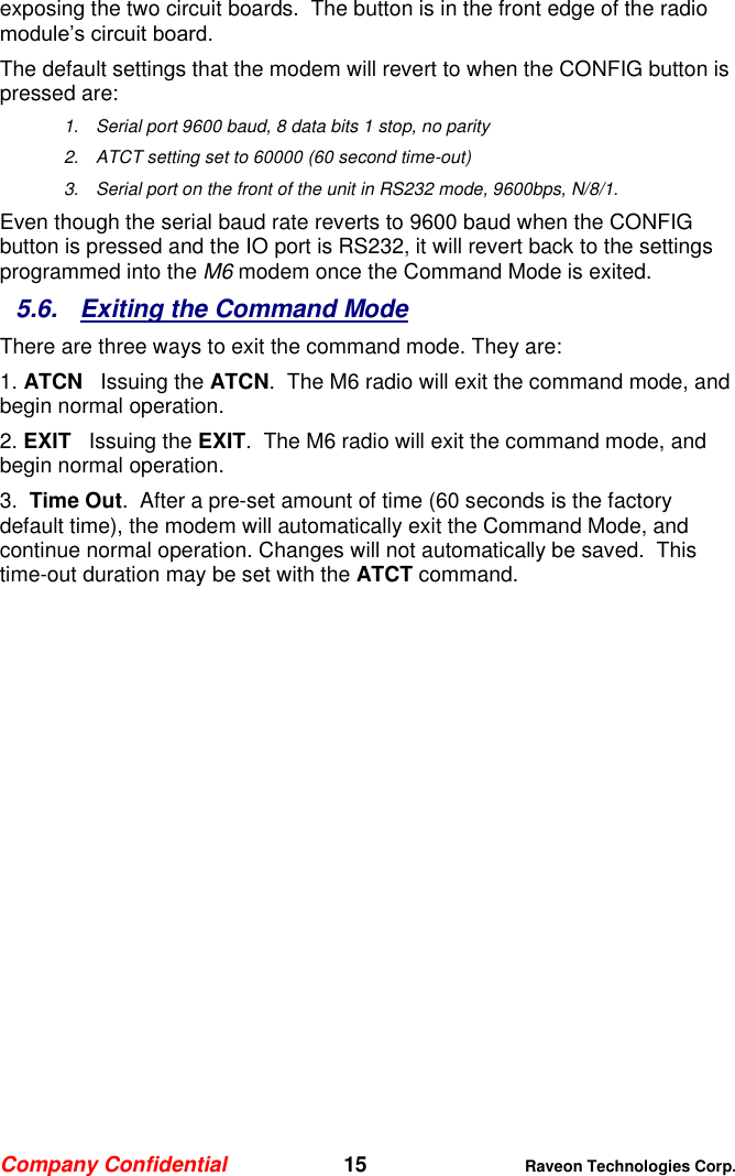 Company Confidential   15 Raveon Technologies Corp.  exposing the two circuit boards.  The button is in the front edge of the radio module’s circuit board.  The default settings that the modem will revert to when the CONFIG button is pressed are: 1.  Serial port 9600 baud, 8 data bits 1 stop, no parity 2.  ATCT setting set to 60000 (60 second time-out) 3.  Serial port on the front of the unit in RS232 mode, 9600bps, N/8/1.  Even though the serial baud rate reverts to 9600 baud when the CONFIG button is pressed and the IO port is RS232, it will revert back to the settings programmed into the M6 modem once the Command Mode is exited.   5.6.  Exiting the Command Mode There are three ways to exit the command mode. They are: 1. ATCN   Issuing the ATCN.  The M6 radio will exit the command mode, and begin normal operation.  2. EXIT   Issuing the EXIT.  The M6 radio will exit the command mode, and begin normal operation.  3.  Time Out.  After a pre-set amount of time (60 seconds is the factory default time), the modem will automatically exit the Command Mode, and continue normal operation. Changes will not automatically be saved.  This time-out duration may be set with the ATCT command. 