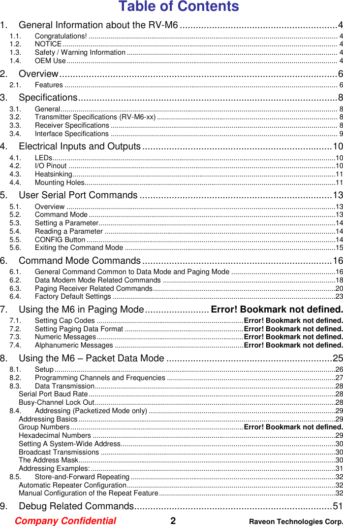 Company Confidential   2 Raveon Technologies Corp.  Table of Contents 1. General Information about the RV-M6 ........................................................... 4 1.1. Congratulations! ............................................................................................................................ 4 1.2. NOTICE ......................................................................................................................................... 4 1.3. Safety / Warning Information ......................................................................................................... 4 1.4. OEM Use ....................................................................................................................................... 4 2. Overview ........................................................................................................ 6 2.1. Features ........................................................................................................................................ 6 3. Specifications ................................................................................................. 8 3.1. General .......................................................................................................................................... 8 3.2. Transmitter Specifications (RV-M6-xx) .......................................................................................... 8 3.3. Receiver Specifications ................................................................................................................. 8 3.4. Interface Specifications ................................................................................................................. 9 4. Electrical Inputs and Outputs ....................................................................... 10 4.1. LEDs .............................................................................................................................................10 4.2. I/O Pinout .....................................................................................................................................10 4.3. Heatsinking ...................................................................................................................................11 4.4. Mounting Holes.............................................................................................................................11 5. User Serial Port Commands ........................................................................ 13 5.1. Overview ......................................................................................................................................13 5.2. Command Mode ...........................................................................................................................13 5.3. Setting a Parameter ......................................................................................................................14 5.4. Reading a Parameter ...................................................................................................................14 5.5. CONFIG Button ............................................................................................................................14 5.6. Exiting the Command Mode .........................................................................................................15 6. Command Mode Commands ....................................................................... 16 6.1. General Command Common to Data Mode and Paging Mode ....................................................16 6.2. Data Modem Mode Related Commands ......................................................................................18 6.3. Paging Receiver Related Commands ...........................................................................................20 6.4. Factory Default Settings ...............................................................................................................23 7. Using the M6 in Paging Mode ........................ Error! Bookmark not defined. 7.1. Setting Cap Codes ......................................................................... Error! Bookmark not defined. 7.2. Setting Paging Data Format ........................................................... Error! Bookmark not defined. 7.3. Numeric Messages ......................................................................... Error! Bookmark not defined. 7.4. Alphanumeric Messages ................................................................ Error! Bookmark not defined. 8. Using the M6 – Packet Data Mode .............................................................. 25 8.1. Setup ............................................................................................................................................26 8.2. Programming Channels and Frequencies ....................................................................................27 8.3. Data Transmission ........................................................................................................................28 Serial Port Baud Rate ...........................................................................................................................28 Busy-Channel Lock Out ........................................................................................................................28 8.4. Addressing (Packetized Mode only) .............................................................................................29 Addressing Basics ................................................................................................................................29 Group Numbers ...................................................................................... Error! Bookmark not defined. Hexadecimal Numbers .........................................................................................................................29 Setting A System-Wide Address ...........................................................................................................30 Broadcast Transmissions .....................................................................................................................30 The Address Mask ................................................................................................................................30 Addressing Examples: ..........................................................................................................................31 8.5. Store-and-Forward Repeating ......................................................................................................32 Automatic Repeater Configuration ........................................................................................................32 Manual Configuration of the Repeat Feature ........................................................................................32 9. Debug Related Commands .......................................................................... 51 