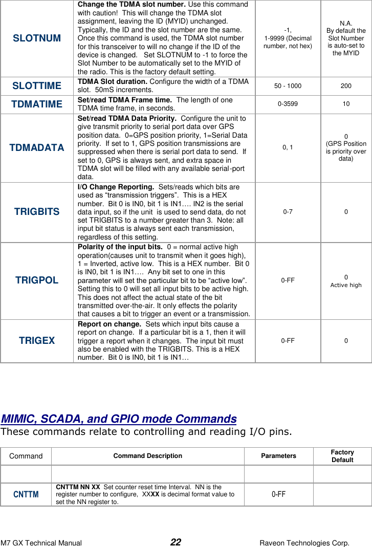 M7 GX Technical Manual  22  Raveon Technologies Corp. SLOTNUM Change the TDMA slot number. Use this command with caution!  This will change the TDMA slot assignment, leaving the ID (MYID) unchanged.  Typically, the ID and the slot number are the same.  Once this command is used, the TDMA slot number for this transceiver to will no change if the ID of the device is changed.   Set SLOTNUM to -1 to force the Slot Number to be automatically set to the MYID of the radio. This is the factory default setting.  -1,  1-9999 (Decimal number, not hex) N.A. By default the Slot Number is auto-set to the MYID SLOTTIME TDMA Slot duration. Configure the width of a TDMA slot.  50mS increments.   50 - 1000 200 TDMATIME Set/read TDMA Frame time.  The length of one TDMA time frame, in seconds.   0-3599 10 TDMADATA Set/read TDMA Data Priority.  Configure the unit to give transmit priority to serial port data over GPS position data.  0=GPS position priority, 1=Serial Data priority.  If set to 1, GPS position transmissions are suppressed when there is serial port data to send.  If set to 0, GPS is always sent, and extra space in TDMA slot will be filled with any available serial-port data.  0, 1 0 (GPS Position is priority over data) TRIGBITS I/O Change Reporting.  Sets/reads which bits are used as “transmission triggers”.  This is a HEX number.  Bit 0 is IN0, bit 1 is IN1…. IN2 is the serial data input, so if the unit  is used to send data, do not set TRIGBITS to a number greater than 3.  Note: all input bit status is always sent each transmission, regardless of this setting.   0-7 0 TRIGPOL Polarity of the input bits.  0 = normal active high operation(causes unit to transmit when it goes high), 1 = Inverted, active low.  This is a HEX number.  Bit 0 is IN0, bit 1 is IN1….  Any bit set to one in this parameter will set the particular bit to be “active low”. Setting this to 0 will set all input bits to be active high.  This does not affect the actual state of the bit transmitted over-the-air. It only effects the polarity that causes a bit to trigger an event or a transmission.  0-FF 0 Active high TRIGEX Report on change.  Sets which input bits cause a report on change.  If a particular bit is a 1, then it will trigger a report when it changes.  The input bit must also be enabled with the TRIGBITS. This is a HEX number.  Bit 0 is IN0, bit 1 is IN1… 0-FF 0      MIMIC, SCADA, and GPIO mode Commands  These commands relate to controlling and reading I/O pins.   Command Command Description Parameters Factory Default      CNTTM CNTTM NN XX  Set counter reset time Interval.  NN is the register number to configure,  XXXX is decimal format value to set the NN register to. 0-FF  