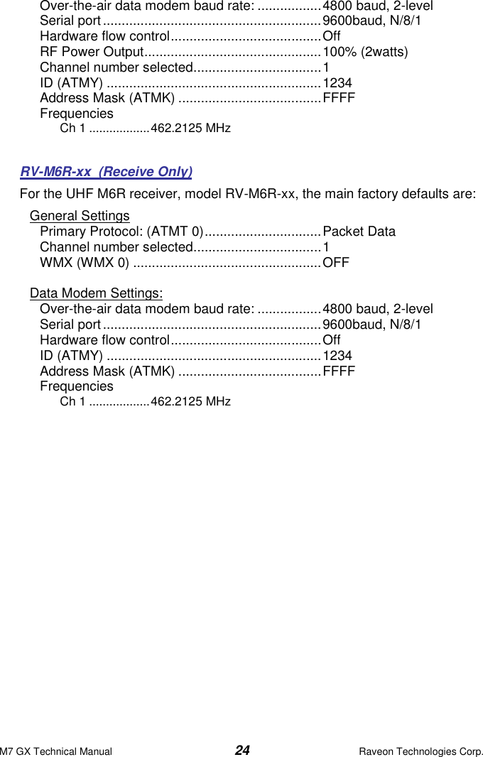 M7 GX Technical Manual  24  Raveon Technologies Corp. Over-the-air data modem baud rate: ................. 4800 baud, 2-level Serial port .......................................................... 9600baud, N/8/1 Hardware flow control ........................................ Off RF Power Output ............................................... 100% (2watts) Channel number selected.................................. 1 ID (ATMY) ......................................................... 1234 Address Mask (ATMK) ...................................... FFFF Frequencies Ch 1 .................. 462.2125 MHz   RV-M6R-xx  (Receive Only) For the UHF M6R receiver, model RV-M6R-xx, the main factory defaults are: General Settings Primary Protocol: (ATMT 0) ............................... Packet Data Channel number selected.................................. 1 WMX (WMX 0) .................................................. OFF  Data Modem Settings: Over-the-air data modem baud rate: ................. 4800 baud, 2-level Serial port .......................................................... 9600baud, N/8/1 Hardware flow control ........................................ Off ID (ATMY) ......................................................... 1234 Address Mask (ATMK) ...................................... FFFF Frequencies Ch 1 .................. 462.2125 MHz  