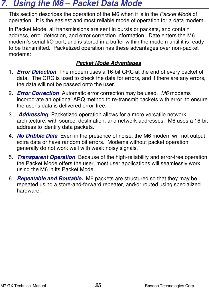 M7 GX Technical Manual  25  Raveon Technologies Corp.   7.  Using the M6 – Packet Data Mode This section describes the operation of the M6 when it is in the Packet Mode of operation.  It is the easiest and most reliable mode of operation for a data modem.    In Packet Mode, all transmissions are sent in bursts or packets, and contain address, error detection, and error correction information.  Date enters the M6 modem’s serial I/O port, and is stored in a buffer within the modem until it is ready to be transmitted.  Packetized operation has these advantages over non-packet modems: Packet Mode Advantages 1. Error Detection  The modem uses a 16-bit CRC at the end of every packet of data.  The CRC is used to check the data for errors, and if there are any errors, the data will not be passed onto the user.  2. Error Correction  Automatic error correction may be used.  M6 modems incorporate an optional ARQ method to re-transmit packets with error, to ensure the user’s data is delivered error-free.  3.   Addressing  Packetized operation allows for a more versatile network architecture, with source, destination, and network addresses.  M6 uses a 16-bit address to identify data packets.   4. No Dribble Data  Even in the presence of noise, the M6 modem will not output extra data or have random bit errors.  Modems without packet operation generally do not work well with weak noisy signals.  5. Transparent Operation  Because of the high-reliability and error-free operation the Packet Mode offers the user, most user applications will seamlessly work using the M6 in its Packet Mode. 6. Repeatable and Routable.  M6 packets are structured so that they may be repeated using a store-and-forward repeater, and/or routed using specialized hardware.    