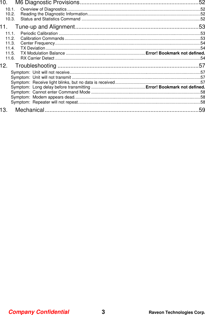Company Confidential   3 Raveon Technologies Corp.  10. M6 Diagnostic Provisions .......................................................................... 52 10.1. Overview of Diagnostics ...............................................................................................................52 10.2. Reading the Diagnostic Information..............................................................................................52 10.3. Status and Statistics Command ...................................................................................................52 11. Tune-up and Alignment ............................................................................. 53 11.1. Periodic Calibration ......................................................................................................................53 11.2. Calibration Commands .................................................................................................................53 11.3. Center Frequency .........................................................................................................................54 11.4. TX Deviation .................................................................................................................................54 11.5. TX Modulation Balance .................................................................. Error! Bookmark not defined. 11.6. RX Carrier Detect .........................................................................................................................54 12. Troubleshooting ........................................................................................ 57 Symptom:  Unit will not receive.............................................................................................................57 Symptom:  Unit will not transmit ...........................................................................................................57 Symptom:  Receive light blinks, but no data is received .......................................................................57 Symptom:  Long delay before transmitting ............................................. Error! Bookmark not defined. Symptom:  Cannot enter Command Mode ...........................................................................................58 Symptom:  Modem appears dead. ........................................................................................................58 Symptom:  Repeater will not repeat. .....................................................................................................58 13. Mechanical ................................................................................................ 59  