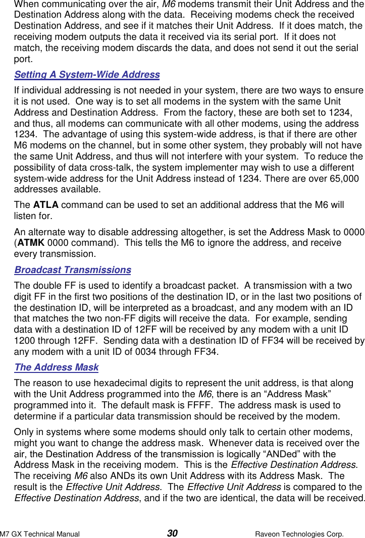 M7 GX Technical Manual  30  Raveon Technologies Corp. When communicating over the air, M6 modems transmit their Unit Address and the Destination Address along with the data.  Receiving modems check the received Destination Address, and see if it matches their Unit Address.  If it does match, the receiving modem outputs the data it received via its serial port.  If it does not match, the receiving modem discards the data, and does not send it out the serial port.  Setting A System-Wide Address If individual addressing is not needed in your system, there are two ways to ensure it is not used.  One way is to set all modems in the system with the same Unit Address and Destination Address.  From the factory, these are both set to 1234, and thus, all modems can communicate with all other modems, using the address 1234.  The advantage of using this system-wide address, is that if there are other M6 modems on the channel, but in some other system, they probably will not have the same Unit Address, and thus will not interfere with your system.  To reduce the possibility of data cross-talk, the system implementer may wish to use a different system-wide address for the Unit Address instead of 1234. There are over 65,000 addresses available.  The ATLA command can be used to set an additional address that the M6 will listen for.   An alternate way to disable addressing altogether, is set the Address Mask to 0000 (ATMK 0000 command).  This tells the M6 to ignore the address, and receive every transmission.  Broadcast Transmissions The double FF is used to identify a broadcast packet.  A transmission with a two digit FF in the first two positions of the destination ID, or in the last two positions of the destination ID, will be interpreted as a broadcast, and any modem with an ID that matches the two non-FF digits will receive the data.  For example, sending data with a destination ID of 12FF will be received by any modem with a unit ID 1200 through 12FF.  Sending data with a destination ID of FF34 will be received by any modem with a unit ID of 0034 through FF34.   The Address Mask The reason to use hexadecimal digits to represent the unit address, is that along with the Unit Address programmed into the M6, there is an “Address Mask” programmed into it.  The default mask is FFFF.  The address mask is used to determine if a particular data transmission should be received by the modem.   Only in systems where some modems should only talk to certain other modems, might you want to change the address mask.  Whenever data is received over the air, the Destination Address of the transmission is logically “ANDed” with the Address Mask in the receiving modem.  This is the Effective Destination Address.   The receiving M6 also ANDs its own Unit Address with its Address Mask.  The result is the Effective Unit Address.  The Effective Unit Address is compared to the Effective Destination Address, and if the two are identical, the data will be received. 