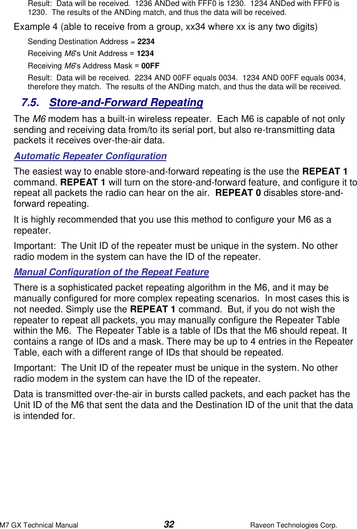 M7 GX Technical Manual  32  Raveon Technologies Corp. Result:  Data will be received.  1236 ANDed with FFF0 is 1230.  1234 ANDed with FFF0 is 1230.  The results of the ANDing match, and thus the data will be received.   Example 4 (able to receive from a group, xx34 where xx is any two digits) Sending Destination Address = 2234 Receiving M6’s Unit Address = 1234 Receiving M6’s Address Mask = 00FF Result:  Data will be received.  2234 AND 00FF equals 0034.  1234 AND 00FF equals 0034, therefore they match.  The results of the ANDing match, and thus the data will be received.   7.5.  Store-and-Forward Repeating The M6 modem has a built-in wireless repeater.  Each M6 is capable of not only sending and receiving data from/to its serial port, but also re-transmitting data packets it receives over-the-air data.   Automatic Repeater Configuration The easiest way to enable store-and-forward repeating is the use the REPEAT 1 command. REPEAT 1 will turn on the store-and-forward feature, and configure it to repeat all packets the radio can hear on the air.  REPEAT 0 disables store-and-forward repeating.  It is highly recommended that you use this method to configure your M6 as a repeater.  Important:  The Unit ID of the repeater must be unique in the system. No other radio modem in the system can have the ID of the repeater.  Manual Configuration of the Repeat Feature There is a sophisticated packet repeating algorithm in the M6, and it may be manually configured for more complex repeating scenarios.  In most cases this is not needed. Simply use the REPEAT 1 command.  But, if you do not wish the repeater to repeat all packets, you may manually configure the Repeater Table within the M6.  The Repeater Table is a table of IDs that the M6 should repeat. It contains a range of IDs and a mask. There may be up to 4 entries in the Repeater Table, each with a different range of IDs that should be repeated. Important:  The Unit ID of the repeater must be unique in the system. No other radio modem in the system can have the ID of the repeater.  Data is transmitted over-the-air in bursts called packets, and each packet has the Unit ID of the M6 that sent the data and the Destination ID of the unit that the data is intended for.    