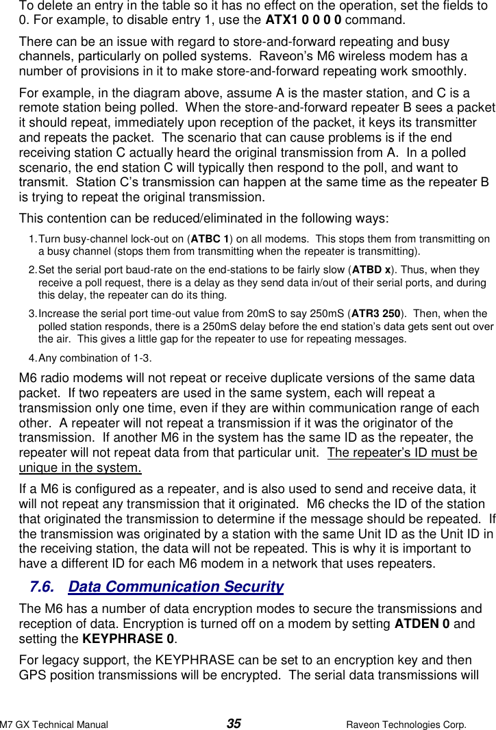 M7 GX Technical Manual  35  Raveon Technologies Corp. To delete an entry in the table so it has no effect on the operation, set the fields to 0. For example, to disable entry 1, use the ATX1 0 0 0 0 command.   There can be an issue with regard to store-and-forward repeating and busy channels, particularly on polled systems.  Raveon’s M6 wireless modem has a number of provisions in it to make store-and-forward repeating work smoothly.   For example, in the diagram above, assume A is the master station, and C is a remote station being polled.  When the store-and-forward repeater B sees a packet it should repeat, immediately upon reception of the packet, it keys its transmitter and repeats the packet.  The scenario that can cause problems is if the end receiving station C actually heard the original transmission from A.  In a polled scenario, the end station C will typically then respond to the poll, and want to transmit.  Station C’s transmission can happen at the same time as the repeater B is trying to repeat the original transmission.   This contention can be reduced/eliminated in the following ways: 1. Turn busy-channel lock-out on (ATBC 1) on all modems.  This stops them from transmitting on a busy channel (stops them from transmitting when the repeater is transmitting). 2. Set the serial port baud-rate on the end-stations to be fairly slow (ATBD x). Thus, when they receive a poll request, there is a delay as they send data in/out of their serial ports, and during this delay, the repeater can do its thing.   3. Increase the serial port time-out value from 20mS to say 250mS (ATR3 250).  Then, when the polled station responds, there is a 250mS delay before the end station’s data gets sent out over the air.  This gives a little gap for the repeater to use for repeating messages.   4. Any combination of 1-3. M6 radio modems will not repeat or receive duplicate versions of the same data packet.  If two repeaters are used in the same system, each will repeat a transmission only one time, even if they are within communication range of each other.  A repeater will not repeat a transmission if it was the originator of the transmission.  If another M6 in the system has the same ID as the repeater, the repeater will not repeat data from that particular unit.  The repeater’s ID must be unique in the system.  If a M6 is configured as a repeater, and is also used to send and receive data, it will not repeat any transmission that it originated.  M6 checks the ID of the station that originated the transmission to determine if the message should be repeated.  If the transmission was originated by a station with the same Unit ID as the Unit ID in the receiving station, the data will not be repeated. This is why it is important to have a different ID for each M6 modem in a network that uses repeaters.   7.6.  Data Communication Security  The M6 has a number of data encryption modes to secure the transmissions and reception of data. Encryption is turned off on a modem by setting ATDEN 0 and setting the KEYPHRASE 0.  For legacy support, the KEYPHRASE can be set to an encryption key and then GPS position transmissions will be encrypted.  The serial data transmissions will 