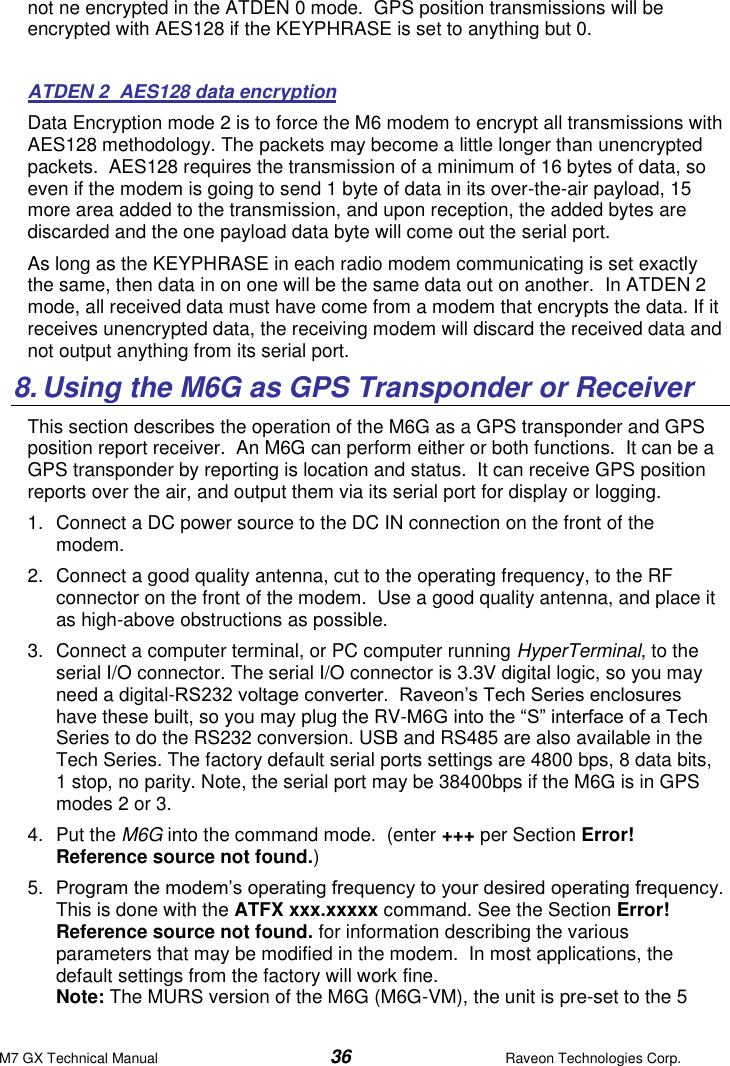 M7 GX Technical Manual  36  Raveon Technologies Corp. not ne encrypted in the ATDEN 0 mode.  GPS position transmissions will be encrypted with AES128 if the KEYPHRASE is set to anything but 0.   ATDEN 2  AES128 data encryption   Data Encryption mode 2 is to force the M6 modem to encrypt all transmissions with AES128 methodology. The packets may become a little longer than unencrypted packets.  AES128 requires the transmission of a minimum of 16 bytes of data, so even if the modem is going to send 1 byte of data in its over-the-air payload, 15 more area added to the transmission, and upon reception, the added bytes are discarded and the one payload data byte will come out the serial port.   As long as the KEYPHRASE in each radio modem communicating is set exactly the same, then data in on one will be the same data out on another.  In ATDEN 2 mode, all received data must have come from a modem that encrypts the data. If it receives unencrypted data, the receiving modem will discard the received data and not output anything from its serial port.  8. Using the M6G as GPS Transponder or Receiver This section describes the operation of the M6G as a GPS transponder and GPS position report receiver.  An M6G can perform either or both functions.  It can be a GPS transponder by reporting is location and status.  It can receive GPS position reports over the air, and output them via its serial port for display or logging.  1.  Connect a DC power source to the DC IN connection on the front of the modem.   2.  Connect a good quality antenna, cut to the operating frequency, to the RF connector on the front of the modem.  Use a good quality antenna, and place it as high-above obstructions as possible.   3. Connect a computer terminal, or PC computer running HyperTerminal, to the serial I/O connector. The serial I/O connector is 3.3V digital logic, so you may need a digital-RS232 voltage converter.  Raveon’s Tech Series enclosures have these built, so you may plug the RV-M6G into the “S” interface of a Tech Series to do the RS232 conversion. USB and RS485 are also available in the Tech Series. The factory default serial ports settings are 4800 bps, 8 data bits, 1 stop, no parity. Note, the serial port may be 38400bps if the M6G is in GPS modes 2 or 3.   4.  Put the M6G into the command mode.  (enter +++ per Section Error! Reference source not found.) 5. Program the modem’s operating frequency to your desired operating frequency.  This is done with the ATFX xxx.xxxxx command. See the Section Error! Reference source not found. for information describing the various parameters that may be modified in the modem.  In most applications, the default settings from the factory will work fine.   Note: The MURS version of the M6G (M6G-VM), the unit is pre-set to the 5 