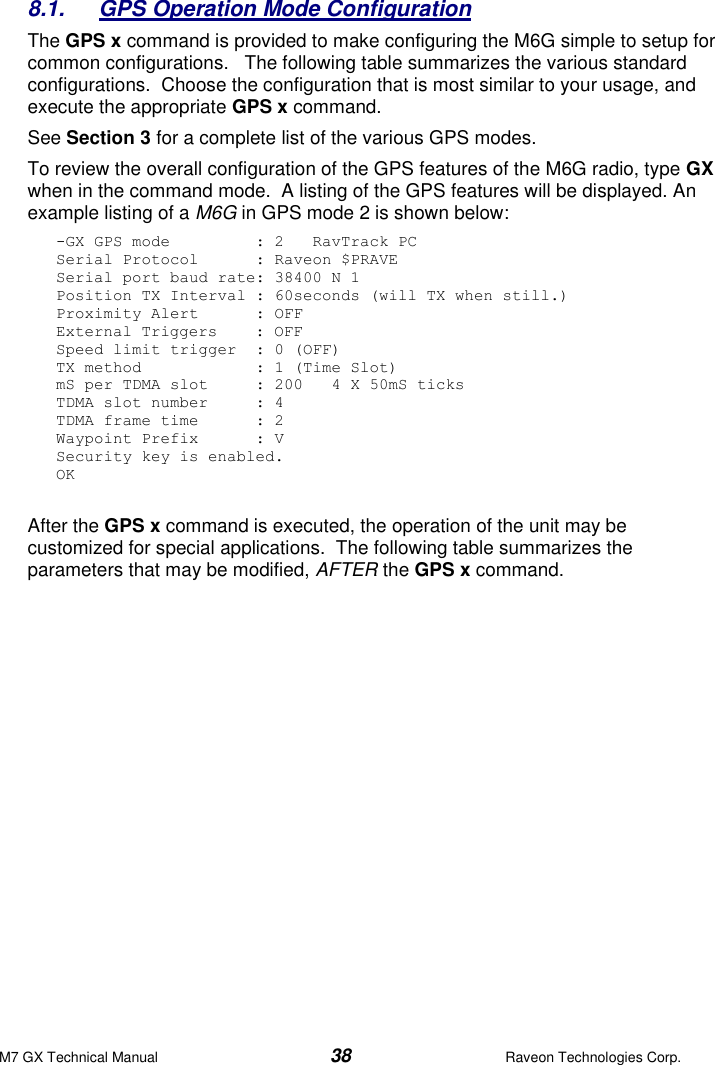 M7 GX Technical Manual  38  Raveon Technologies Corp. 8.1.  GPS Operation Mode Configuration The GPS x command is provided to make configuring the M6G simple to setup for common configurations.   The following table summarizes the various standard configurations.  Choose the configuration that is most similar to your usage, and execute the appropriate GPS x command.    See Section 3 for a complete list of the various GPS modes.  To review the overall configuration of the GPS features of the M6G radio, type GX when in the command mode.  A listing of the GPS features will be displayed. An example listing of a M6G in GPS mode 2 is shown below: -GX GPS mode         : 2   RavTrack PC Serial Protocol      : Raveon $PRAVE Serial port baud rate: 38400 N 1 Position TX Interval : 60seconds (will TX when still.) Proximity Alert      : OFF External Triggers    : OFF Speed limit trigger  : 0 (OFF) TX method            : 1 (Time Slot) mS per TDMA slot     : 200   4 X 50mS ticks TDMA slot number     : 4 TDMA frame time      : 2 Waypoint Prefix      : V Security key is enabled. OK  After the GPS x command is executed, the operation of the unit may be customized for special applications.  The following table summarizes the parameters that may be modified, AFTER the GPS x command. 