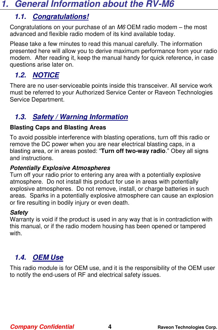 Company Confidential   4 Raveon Technologies Corp.  1.  General Information about the RV-M6 1.1.  Congratulations! Congratulations on your purchase of an M6 OEM radio modem – the most advanced and flexible radio modem of its kind available today.   Please take a few minutes to read this manual carefully. The information presented here will allow you to derive maximum performance from your radio modem.  After reading it, keep the manual handy for quick reference, in case questions arise later on.   1.2.  NOTICE There are no user-serviceable points inside this transceiver. All service work must be referred to your Authorized Service Center or Raveon Technologies Service Department.   1.3.  Safety / Warning Information Blasting Caps and Blasting Areas To avoid possible interference with blasting operations, turn off this radio or remove the DC power when you are near electrical blasting caps, in a blasting area, or in areas posted: “Turn off two-way radio.” Obey all signs and instructions.  Potentially Explosive Atmospheres Turn off your radio prior to entering any area with a potentially explosive atmosphere.  Do not install this product for use in areas with potentially explosive atmospheres.  Do not remove, install, or charge batteries in such areas.  Sparks in a potentially explosive atmosphere can cause an explosion or fire resulting in bodily injury or even death. Safety Warranty is void if the product is used in any way that is in contradiction with this manual, or if the radio modem housing has been opened or tampered with.   1.4.  OEM Use This radio module is for OEM use, and it is the responsibility of the OEM user to notify the end-users of RF and electrical safety issues.   
