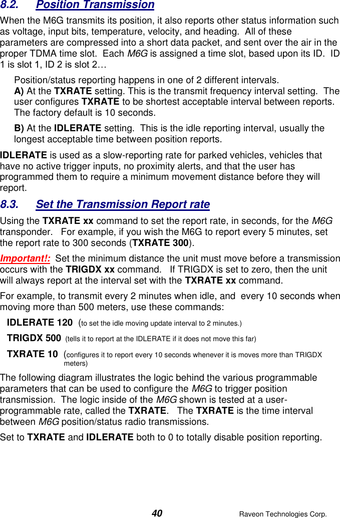  40  Raveon Technologies Corp.  8.2.  Position Transmission When the M6G transmits its position, it also reports other status information such as voltage, input bits, temperature, velocity, and heading.  All of these parameters are compressed into a short data packet, and sent over the air in the proper TDMA time slot.  Each M6G is assigned a time slot, based upon its ID.  ID 1 is slot 1, ID 2 is slot 2… Position/status reporting happens in one of 2 different intervals.   A) At the TXRATE setting. This is the transmit frequency interval setting.  The user configures TXRATE to be shortest acceptable interval between reports. The factory default is 10 seconds.  B) At the IDLERATE setting.  This is the idle reporting interval, usually the longest acceptable time between position reports.   IDLERATE is used as a slow-reporting rate for parked vehicles, vehicles that have no active trigger inputs, no proximity alerts, and that the user has programmed them to require a minimum movement distance before they will report.   8.3.  Set the Transmission Report rate Using the TXRATE xx command to set the report rate, in seconds, for the M6G transponder.   For example, if you wish the M6G to report every 5 minutes, set the report rate to 300 seconds (TXRATE 300).   Important!:  Set the minimum distance the unit must move before a transmission occurs with the TRIGDX xx command.   If TRIGDX is set to zero, then the unit will always report at the interval set with the TXRATE xx command.  For example, to transmit every 2 minutes when idle, and  every 10 seconds when moving more than 500 meters, use these commands: IDLERATE 120  (to set the idle moving update interval to 2 minutes.) TRIGDX 500  (tells it to report at the IDLERATE if it does not move this far) TXRATE 10  (configures it to report every 10 seconds whenever it is moves more than TRIGDX meters) The following diagram illustrates the logic behind the various programmable parameters that can be used to configure the M6G to trigger position transmission.  The logic inside of the M6G shown is tested at a user-programmable rate, called the TXRATE.   The TXRATE is the time interval between M6G position/status radio transmissions.   Set to TXRATE and IDLERATE both to 0 to totally disable position reporting. 