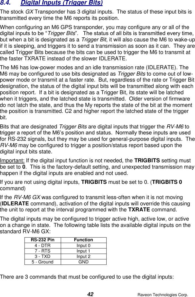  42  Raveon Technologies Corp.  8.4.  Digital Inputs (Trigger Bits) The stock GX Transponder has 3 digital inputs.  The status of these input bits is transmitted every time the M6 reports its position.  When configuring an M6 GPS transponder, you may configure any or all of the digital inputs to be “Trigger Bits”.   The status of all bits is transmitted every time, but when a bit is designated as a Trigger Bit, it will also cause the M6 to wake-up if it is sleeping, and triggers it to send a transmission as soon as it can.  They are called Trigger Bits because the bits can be used to trigger the M6 to transmit at the faster TXRATE instead of the slower IDLERATE.   The M6 has low-power modes and an idle transmission rate (IDLERATE). The M6 may be configured to use bits designated as Trigger Bits to come out of low-power mode or transmit at a faster rate.  But, regardless of the rate or Trigger Bit designation, the status of the digital input bits will be transmitted along with each position report.  If a bit is designated as a Trigger Bit, its state will be latched when it triggers, and the latched state is transmitted.  Older version of firmware do not latch the state, and thus the My reports the state of the bit at the moment the position is transmitted. C2 and higher report the latched state of the trigger bit.  Bits that are designated Trigger Bits are digital inputs that trigger the RV-M6 to trigger a report of the M6’s position and status.  Normally these inputs are used for RS-232 signals, but they may be used for general-purpose digital inputs.  The RV-M6 may be configured to trigger a position/status report based upon the digital input bits state. Important: If the digital input function is not needed, the TRIGBITS setting must be set to 0.  This is the factory-default setting, and unexpected transmission may happen if the digital inputs are enabled and not used.  If you are not using digital inputs, TRIGBITS must be set to 0. (TRIGBITS 0 command) If the RV-M6 GX was configured to transmit less-often when it is not moving (IDLERATE command), activation of the digital inputs will override this causing the unit to report at the interval programmed with the TXRATE command. The digital inputs may be configured to trigger active high, active low, or active on a change in state.  The following table lists the available digital inputs on the standard RV-M6 GX: RS-232 Pin Function 4 - DTR Input 0 7 - RTS Input 1 3 - TXD Input 2 5 - Ground GND  There are 3 commands that must be configured to use the digital inputs: 