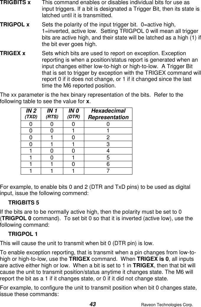  43  Raveon Technologies Corp.  TRIGBITS x  This command enables or disables individual bits for use as input triggers. If a bit is designated a Trigger Bit, then its state is latched until it is transmitted.  TRIGPOL x  Sets the polarity of the input trigger bit.  0=active high, 1=inverted, active low.  Setting TRIGPOL 0 will mean all trigger bits are active high, and their state will be latched as a high (1) if the bit ever goes high.   TRIGEX x  Sets which bits are used to report on exception. Exception reporting is when a position/status report is generated when an input changes either low-to-high or high-to-low.  A Trigger Bit that is set to trigger by exception with the TRIGEX command will report 0 if it does not change, or 1 if it changed since the last time the M6 reported position.    The xx parameter is the hex binary representation of the bits.  Refer to the following table to see the value for x. IN 2 (TXD) IN 1 (RTS) IN 0 (DTR) Hexadecimal Representation 0 0 0 0 0 0 1 1 0 1 0 2 0 1 1 3 1 0 0 4 1 0 1 5 1 1 0 6 1 1 1 7  For example, to enable bits 0 and 2 (DTR and TxD pins) to be used as digital input, issue the following commend: TRIGBITS 5 If the bits are to be normally active high, then the polarity must be set to 0 (TRIGPOL 0 command).  To set bit 0 so that it is inverted (active low), use the following command: TRIGPOL 1 This will cause the unit to transmit when bit 0 (DTR pin) is low.  To enable exception reporting, that is transmit when a pin changes from low-to-high or high-to-low, use the TRIGEX command.  When TRIGEX is 0, all inputs are active either high or low.  When a bit is set to 1 in TRIGEX, then that bit will cause the unit to transmit position/status anytime it changes state. The M6 will report the bit as a 1 if it changes state, or 0 if it did not change state.  For example, to configure the unit to transmit position when bit 0 changes state, issue these commands: 