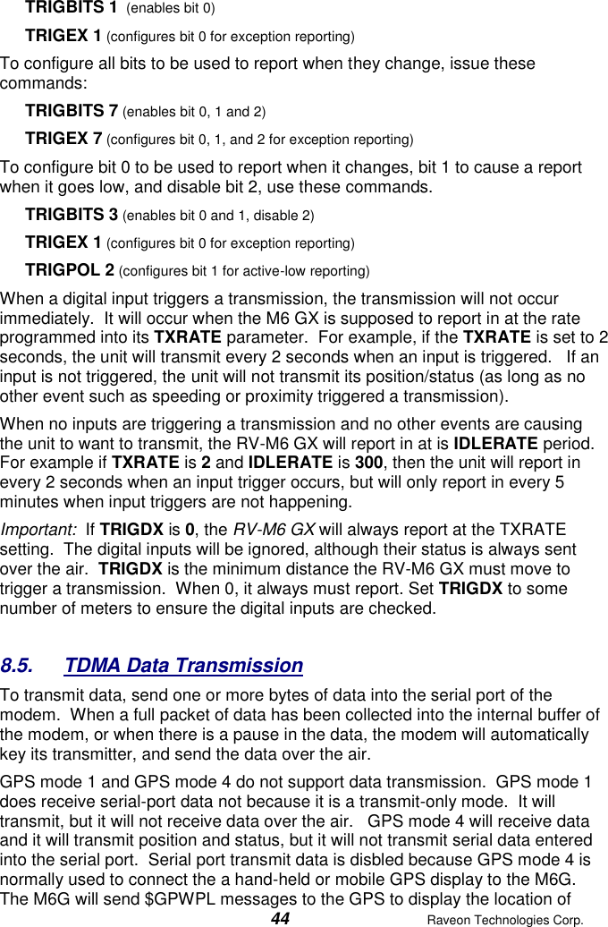  44  Raveon Technologies Corp.  TRIGBITS 1  (enables bit 0) TRIGEX 1 (configures bit 0 for exception reporting) To configure all bits to be used to report when they change, issue these commands: TRIGBITS 7 (enables bit 0, 1 and 2) TRIGEX 7 (configures bit 0, 1, and 2 for exception reporting) To configure bit 0 to be used to report when it changes, bit 1 to cause a report when it goes low, and disable bit 2, use these commands.  TRIGBITS 3 (enables bit 0 and 1, disable 2) TRIGEX 1 (configures bit 0 for exception reporting) TRIGPOL 2 (configures bit 1 for active-low reporting) When a digital input triggers a transmission, the transmission will not occur immediately.  It will occur when the M6 GX is supposed to report in at the rate programmed into its TXRATE parameter.  For example, if the TXRATE is set to 2 seconds, the unit will transmit every 2 seconds when an input is triggered.   If an input is not triggered, the unit will not transmit its position/status (as long as no other event such as speeding or proximity triggered a transmission).   When no inputs are triggering a transmission and no other events are causing the unit to want to transmit, the RV-M6 GX will report in at is IDLERATE period.   For example if TXRATE is 2 and IDLERATE is 300, then the unit will report in every 2 seconds when an input trigger occurs, but will only report in every 5 minutes when input triggers are not happening.  Important:  If TRIGDX is 0, the RV-M6 GX will always report at the TXRATE setting.  The digital inputs will be ignored, although their status is always sent over the air.  TRIGDX is the minimum distance the RV-M6 GX must move to trigger a transmission.  When 0, it always must report. Set TRIGDX to some number of meters to ensure the digital inputs are checked.    8.5.  TDMA Data Transmission To transmit data, send one or more bytes of data into the serial port of the modem.  When a full packet of data has been collected into the internal buffer of the modem, or when there is a pause in the data, the modem will automatically key its transmitter, and send the data over the air.   GPS mode 1 and GPS mode 4 do not support data transmission.  GPS mode 1 does receive serial-port data not because it is a transmit-only mode.  It will transmit, but it will not receive data over the air.   GPS mode 4 will receive data and it will transmit position and status, but it will not transmit serial data entered into the serial port.  Serial port transmit data is disbled because GPS mode 4 is normally used to connect the a hand-held or mobile GPS display to the M6G.  The M6G will send $GPWPL messages to the GPS to display the location of 