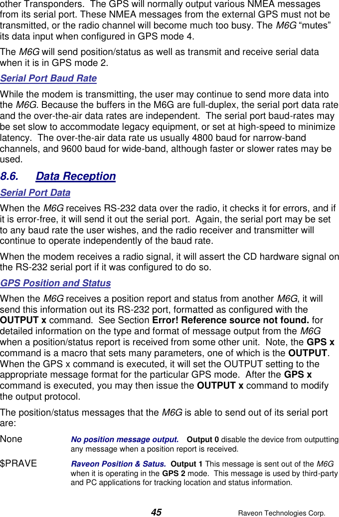  45  Raveon Technologies Corp.  other Transponders.  The GPS will normally output various NMEA messages from its serial port. These NMEA messages from the external GPS must not be transmitted, or the radio channel will become much too busy. The M6G “mutes” its data input when configured in GPS mode 4.   The M6G will send position/status as well as transmit and receive serial data when it is in GPS mode 2.  Serial Port Baud Rate While the modem is transmitting, the user may continue to send more data into the M6G. Because the buffers in the M6G are full-duplex, the serial port data rate and the over-the-air data rates are independent.  The serial port baud-rates may be set slow to accommodate legacy equipment, or set at high-speed to minimize latency.  The over-the-air data rate us usually 4800 baud for narrow-band channels, and 9600 baud for wide-band, although faster or slower rates may be used.  8.6.  Data Reception Serial Port Data When the M6G receives RS-232 data over the radio, it checks it for errors, and if it is error-free, it will send it out the serial port.  Again, the serial port may be set to any baud rate the user wishes, and the radio receiver and transmitter will continue to operate independently of the baud rate.   When the modem receives a radio signal, it will assert the CD hardware signal on the RS-232 serial port if it was configured to do so.   GPS Position and Status When the M6G receives a position report and status from another M6G, it will send this information out its RS-232 port, formatted as configured with the OUTPUT x command.  See Section Error! Reference source not found. for detailed information on the type and format of message output from the M6G when a position/status report is received from some other unit.  Note, the GPS x command is a macro that sets many parameters, one of which is the OUTPUT.  When the GPS x command is executed, it will set the OUTPUT setting to the appropriate message format for the particular GPS mode.  After the GPS x command is executed, you may then issue the OUTPUT x command to modify the output protocol.  The position/status messages that the M6G is able to send out of its serial port are: None  No position message output.   Output 0 disable the device from outputting any message when a position report is received.  $PRAVE   Raveon Position &amp; Satus.  Output 1 This message is sent out of the M6G when it is operating in the GPS 2 mode.  This message is used by third-party and PC applications for tracking location and status information.   