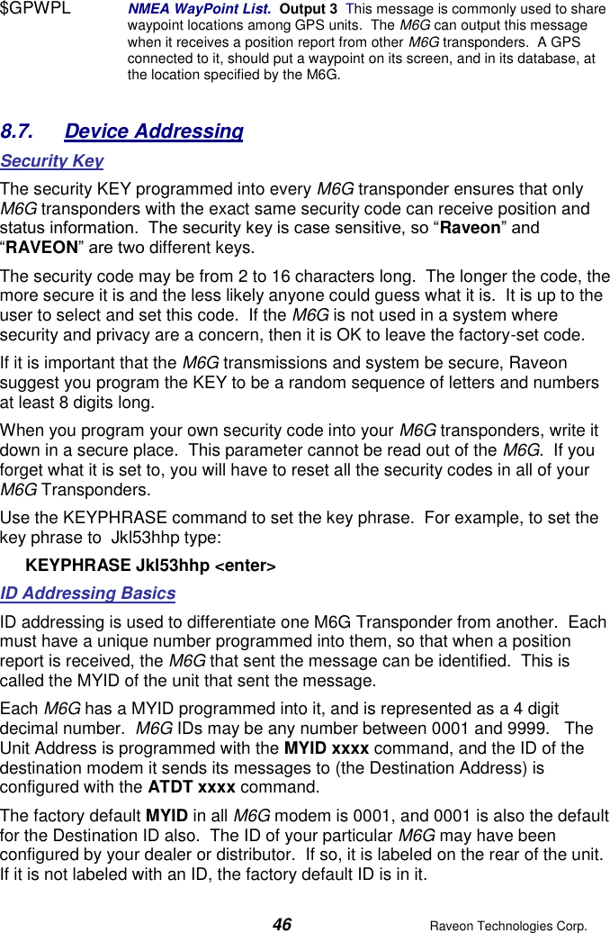  46  Raveon Technologies Corp.  $GPWPL  NMEA WayPoint List.  Output 3  This message is commonly used to share waypoint locations among GPS units.  The M6G can output this message when it receives a position report from other M6G transponders.  A GPS connected to it, should put a waypoint on its screen, and in its database, at the location specified by the M6G.   8.7.  Device Addressing Security Key The security KEY programmed into every M6G transponder ensures that only M6G transponders with the exact same security code can receive position and status information.  The security key is case sensitive, so “Raveon” and “RAVEON” are two different keys.   The security code may be from 2 to 16 characters long.  The longer the code, the more secure it is and the less likely anyone could guess what it is.  It is up to the user to select and set this code.  If the M6G is not used in a system where security and privacy are a concern, then it is OK to leave the factory-set code.   If it is important that the M6G transmissions and system be secure, Raveon suggest you program the KEY to be a random sequence of letters and numbers at least 8 digits long.   When you program your own security code into your M6G transponders, write it down in a secure place.  This parameter cannot be read out of the M6G.  If you forget what it is set to, you will have to reset all the security codes in all of your M6G Transponders.   Use the KEYPHRASE command to set the key phrase.  For example, to set the key phrase to  Jkl53hhp type: KEYPHRASE Jkl53hhp &lt;enter&gt; ID Addressing Basics  ID addressing is used to differentiate one M6G Transponder from another.  Each must have a unique number programmed into them, so that when a position report is received, the M6G that sent the message can be identified.  This is called the MYID of the unit that sent the message.   Each M6G has a MYID programmed into it, and is represented as a 4 digit decimal number.  M6G IDs may be any number between 0001 and 9999.   The Unit Address is programmed with the MYID xxxx command, and the ID of the destination modem it sends its messages to (the Destination Address) is configured with the ATDT xxxx command.   The factory default MYID in all M6G modem is 0001, and 0001 is also the default for the Destination ID also.  The ID of your particular M6G may have been configured by your dealer or distributor.  If so, it is labeled on the rear of the unit.  If it is not labeled with an ID, the factory default ID is in it.  