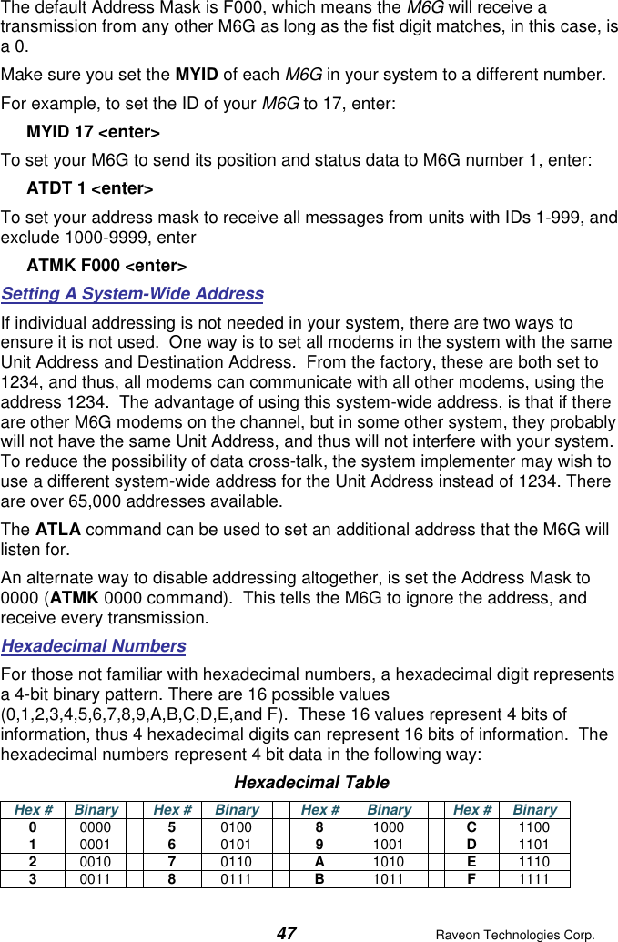  47  Raveon Technologies Corp.  The default Address Mask is F000, which means the M6G will receive a transmission from any other M6G as long as the fist digit matches, in this case, is a 0.   Make sure you set the MYID of each M6G in your system to a different number.   For example, to set the ID of your M6G to 17, enter: MYID 17 &lt;enter&gt; To set your M6G to send its position and status data to M6G number 1, enter: ATDT 1 &lt;enter&gt; To set your address mask to receive all messages from units with IDs 1-999, and exclude 1000-9999, enter ATMK F000 &lt;enter&gt; Setting A System-Wide Address If individual addressing is not needed in your system, there are two ways to ensure it is not used.  One way is to set all modems in the system with the same Unit Address and Destination Address.  From the factory, these are both set to 1234, and thus, all modems can communicate with all other modems, using the address 1234.  The advantage of using this system-wide address, is that if there are other M6G modems on the channel, but in some other system, they probably will not have the same Unit Address, and thus will not interfere with your system.  To reduce the possibility of data cross-talk, the system implementer may wish to use a different system-wide address for the Unit Address instead of 1234. There are over 65,000 addresses available.  The ATLA command can be used to set an additional address that the M6G will listen for.   An alternate way to disable addressing altogether, is set the Address Mask to 0000 (ATMK 0000 command).  This tells the M6G to ignore the address, and receive every transmission.  Hexadecimal Numbers For those not familiar with hexadecimal numbers, a hexadecimal digit represents a 4-bit binary pattern. There are 16 possible values (0,1,2,3,4,5,6,7,8,9,A,B,C,D,E,and F).  These 16 values represent 4 bits of information, thus 4 hexadecimal digits can represent 16 bits of information.  The hexadecimal numbers represent 4 bit data in the following way: Hexadecimal Table Hex # Binary  Hex # Binary  Hex # Binary  Hex # Binary 0 0000  5 0100  8 1000  C 1100 1 0001  6 0101  9 1001  D 1101 2 0010  7 0110  A 1010  E 1110 3 0011  8 0111  B 1011  F 1111 