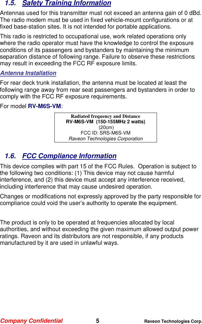 Company Confidential   5 Raveon Technologies Corp.  1.5.  Safety Training Information Antennas used for this transmitter must not exceed an antenna gain of 0 dBd. The radio modem must be used in fixed vehicle-mount configurations or at fixed base-station sites. It is not intended for portable applications.  This radio is restricted to occupational use, work related operations only where the radio operator must have the knowledge to control the exposure conditions of its passengers and bystanders by maintaining the minimum separation distance of following range. Failure to observe these restrictions may result in exceeding the FCC RF exposure limits. Antenna Installation For rear deck trunk installation, the antenna must be located at least the following range away from rear seat passengers and bystanders in order to comply with the FCC RF exposure requirements. For model RV-M6S-VM: Radiated frequency and Distance RV-M6S-VM  (150-155MHz 2 watts)  (20cm) FCC ID: SRS-M6S-VM Raveon Technologies Corporation  1.6.  FCC Compliance Information This device complies with part 15 of the FCC Rules.  Operation is subject to the following two conditions: (1) This device may not cause harmful interference, and (2) this device must accept any interference received, including interference that may cause undesired operation. Changes or modifications not expressly approved by the party responsible for compliance could void the user’s authority to operate the equipment.  The product is only to be operated at frequencies allocated by local authorities, and without exceeding the given maximum allowed output power ratings. Raveon and its distributors are not responsible, if any products manufactured by it are used in unlawful ways.
