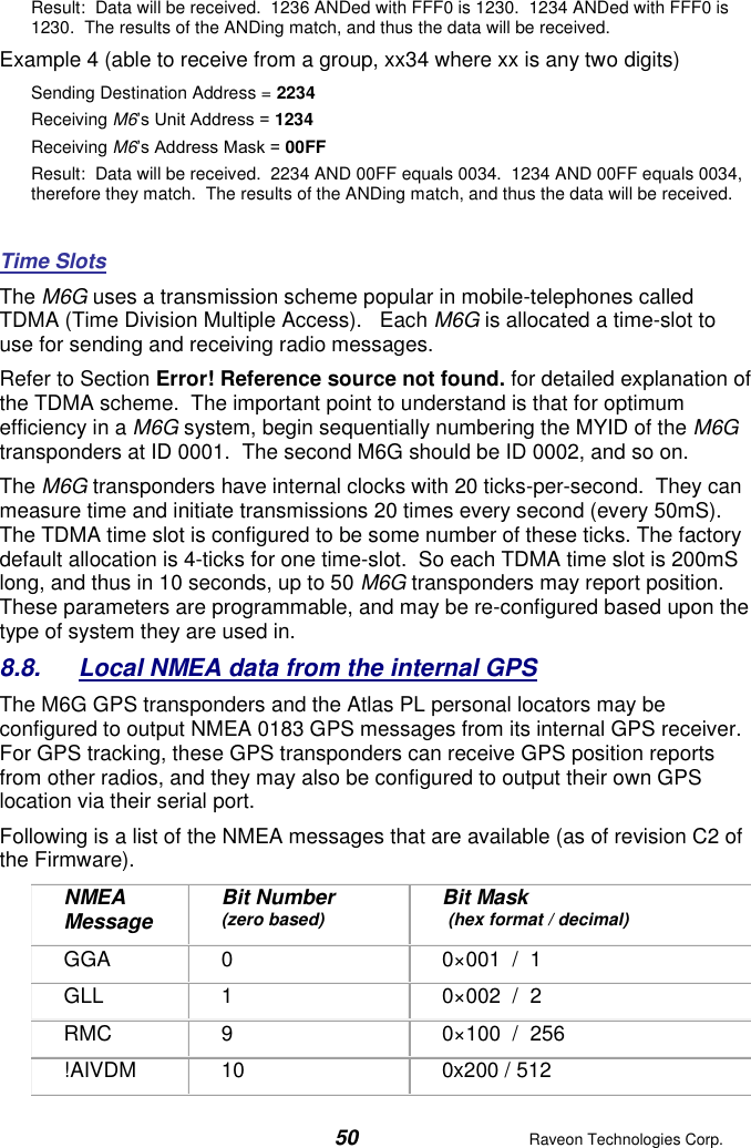  50  Raveon Technologies Corp.  Result:  Data will be received.  1236 ANDed with FFF0 is 1230.  1234 ANDed with FFF0 is 1230.  The results of the ANDing match, and thus the data will be received.   Example 4 (able to receive from a group, xx34 where xx is any two digits) Sending Destination Address = 2234 Receiving M6’s Unit Address = 1234 Receiving M6’s Address Mask = 00FF Result:  Data will be received.  2234 AND 00FF equals 0034.  1234 AND 00FF equals 0034, therefore they match.  The results of the ANDing match, and thus the data will be received.    Time Slots  The M6G uses a transmission scheme popular in mobile-telephones called TDMA (Time Division Multiple Access).   Each M6G is allocated a time-slot to use for sending and receiving radio messages.    Refer to Section Error! Reference source not found. for detailed explanation of the TDMA scheme.  The important point to understand is that for optimum efficiency in a M6G system, begin sequentially numbering the MYID of the M6G transponders at ID 0001.  The second M6G should be ID 0002, and so on.   The M6G transponders have internal clocks with 20 ticks-per-second.  They can measure time and initiate transmissions 20 times every second (every 50mS).  The TDMA time slot is configured to be some number of these ticks. The factory default allocation is 4-ticks for one time-slot.  So each TDMA time slot is 200mS long, and thus in 10 seconds, up to 50 M6G transponders may report position.  These parameters are programmable, and may be re-configured based upon the type of system they are used in.  8.8.  Local NMEA data from the internal GPS The M6G GPS transponders and the Atlas PL personal locators may be configured to output NMEA 0183 GPS messages from its internal GPS receiver.  For GPS tracking, these GPS transponders can receive GPS position reports from other radios, and they may also be configured to output their own GPS location via their serial port. Following is a list of the NMEA messages that are available (as of revision C2 of the Firmware). NMEA Message Bit Number  (zero based) Bit Mask  (hex format / decimal) GGA 0 0×001  /  1 GLL 1 0×002  /  2 RMC 9 0×100  /  256 !AIVDM 10 0x200 / 512 