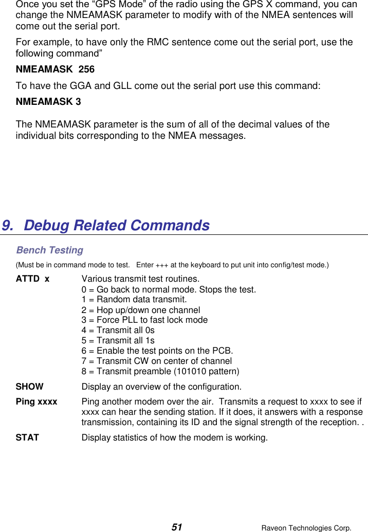  51  Raveon Technologies Corp.  Once you set the “GPS Mode” of the radio using the GPS X command, you can change the NMEAMASK parameter to modify with of the NMEA sentences will come out the serial port. For example, to have only the RMC sentence come out the serial port, use the following command” NMEAMASK  256 To have the GGA and GLL come out the serial port use this command: NMEAMASK 3 The NMEAMASK parameter is the sum of all of the decimal values of the individual bits corresponding to the NMEA messages.      9.  Debug Related Commands Bench Testing (Must be in command mode to test.   Enter +++ at the keyboard to put unit into config/test mode.) ATTD  x  Various transmit test routines.   0 = Go back to normal mode. Stops the test. 1 = Random data transmit. 2 = Hop up/down one channel 3 = Force PLL to fast lock mode 4 = Transmit all 0s 5 = Transmit all 1s 6 = Enable the test points on the PCB.  7 = Transmit CW on center of channel 8 = Transmit preamble (101010 pattern) SHOW  Display an overview of the configuration. Ping xxxx  Ping another modem over the air.  Transmits a request to xxxx to see if xxxx can hear the sending station. If it does, it answers with a response transmission, containing its ID and the signal strength of the reception. . STAT  Display statistics of how the modem is working.  
