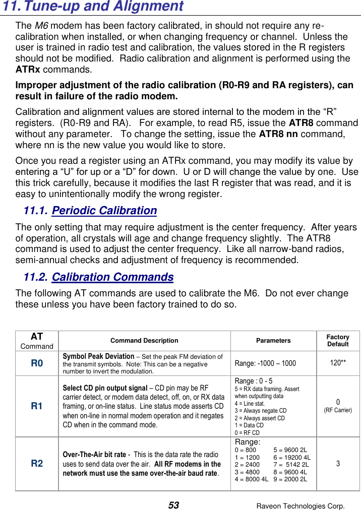  53  Raveon Technologies Corp.   11. Tune-up and Alignment The M6 modem has been factory calibrated, in should not require any re-calibration when installed, or when changing frequency or channel.  Unless the user is trained in radio test and calibration, the values stored in the R registers should not be modified.  Radio calibration and alignment is performed using the ATRx commands.   Improper adjustment of the radio calibration (R0-R9 and RA registers), can result in failure of the radio modem.    Calibration and alignment values are stored internal to the modem in the “R” registers.  (R0-R9 and RA).   For example, to read R5, issue the ATR8 command without any parameter.   To change the setting, issue the ATR8 nn command, where nn is the new value you would like to store.  Once you read a register using an ATRx command, you may modify its value by entering a “U” for up or a “D” for down.  U or D will change the value by one.  Use this trick carefully, because it modifies the last R register that was read, and it is easy to unintentionally modify the wrong register.  11.1. Periodic Calibration The only setting that may require adjustment is the center frequency.  After years of operation, all crystals will age and change frequency slightly.  The ATR8 command is used to adjust the center frequency.  Like all narrow-band radios, semi-annual checks and adjustment of frequency is recommended. 11.2. Calibration Commands The following AT commands are used to calibrate the M6.  Do not ever change these unless you have been factory trained to do so.   AT Command Command Description Parameters Factory Default  R0 Symbol Peak Deviation – Set the peak FM deviation of the transmit symbols.  Note: This can be a negative number to invert the modulation.  Range: -1000 – 1000 120** R1 Select CD pin output signal – CD pin may be RF carrier detect, or modem data detect, off, on, or RX data framing, or on-line status.  Line status mode asserts CD when on-line in normal modem operation and it negates CD when in the command mode.  Range : 0 - 5 5 = RX data framing. Assert when outputting data 4 = Line stat.  3 = Always negate CD 2 = Always assert CD 1 = Data CD 0 = RF CD 0 (RF Carrier) R2 Over-The-Air bit rate -  This is the data rate the radio uses to send data over the air.  All RF modems in the network must use the same over-the-air baud rate.   Range: 0 = 800  5 = 9600 2L 1 = 1200  6 = 19200 4L 2 = 2400  7 =  5142 2L 3 = 4800  8 = 9600 4L 4 = 8000 4L  9 = 2000 2L    3 