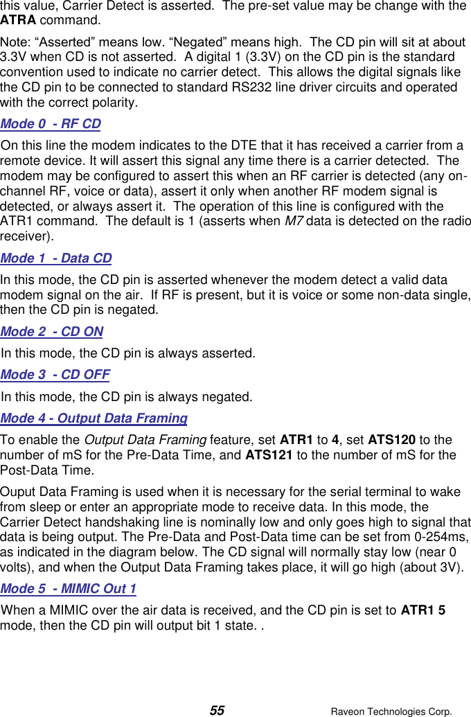  55  Raveon Technologies Corp.  this value, Carrier Detect is asserted.  The pre-set value may be change with the ATRA command.   Note: “Asserted” means low. “Negated” means high.  The CD pin will sit at about 3.3V when CD is not asserted.  A digital 1 (3.3V) on the CD pin is the standard convention used to indicate no carrier detect.  This allows the digital signals like the CD pin to be connected to standard RS232 line driver circuits and operated with the correct polarity.   Mode 0  - RF CD On this line the modem indicates to the DTE that it has received a carrier from a remote device. It will assert this signal any time there is a carrier detected.  The modem may be configured to assert this when an RF carrier is detected (any on-channel RF, voice or data), assert it only when another RF modem signal is detected, or always assert it.  The operation of this line is configured with the ATR1 command.  The default is 1 (asserts when M7 data is detected on the radio receiver). Mode 1  - Data CD In this mode, the CD pin is asserted whenever the modem detect a valid data modem signal on the air.  If RF is present, but it is voice or some non-data single, then the CD pin is negated.  Mode 2  - CD ON In this mode, the CD pin is always asserted.  Mode 3  - CD OFF In this mode, the CD pin is always negated.  Mode 4 - Output Data Framing To enable the Output Data Framing feature, set ATR1 to 4, set ATS120 to the number of mS for the Pre-Data Time, and ATS121 to the number of mS for the Post-Data Time.   Ouput Data Framing is used when it is necessary for the serial terminal to wake from sleep or enter an appropriate mode to receive data. In this mode, the Carrier Detect handshaking line is nominally low and only goes high to signal that data is being output. The Pre-Data and Post-Data time can be set from 0-254ms, as indicated in the diagram below. The CD signal will normally stay low (near 0 volts), and when the Output Data Framing takes place, it will go high (about 3V).  Mode 5  - MIMIC Out 1 When a MIMIC over the air data is received, and the CD pin is set to ATR1 5 mode, then the CD pin will output bit 1 state. .   