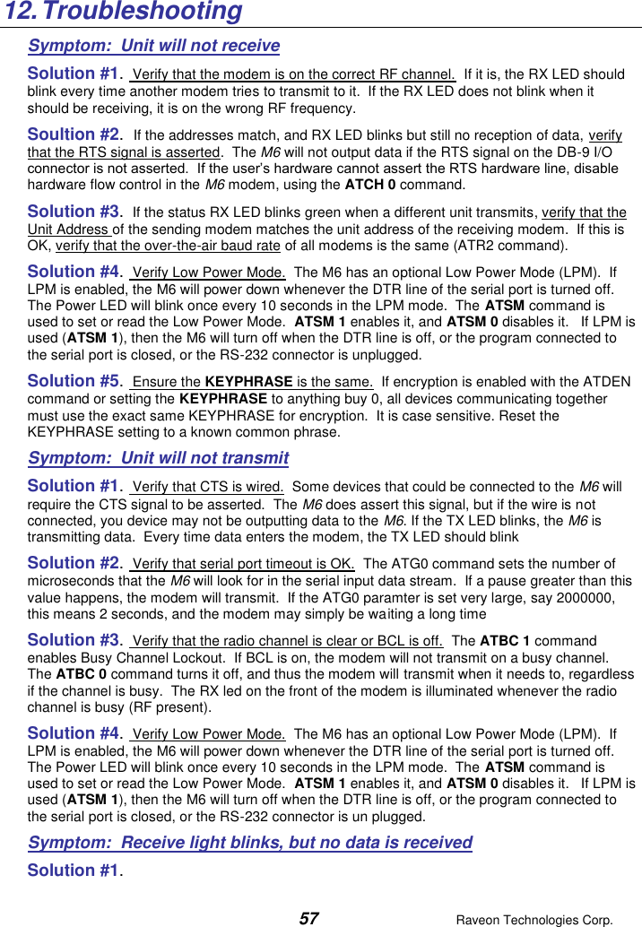  57  Raveon Technologies Corp.  12. Troubleshooting Symptom:  Unit will not receive Solution #1.  Verify that the modem is on the correct RF channel.  If it is, the RX LED should blink every time another modem tries to transmit to it.  If the RX LED does not blink when it should be receiving, it is on the wrong RF frequency.  Soultion #2.  If the addresses match, and RX LED blinks but still no reception of data, verify that the RTS signal is asserted.  The M6 will not output data if the RTS signal on the DB-9 I/O connector is not asserted.  If the user’s hardware cannot assert the RTS hardware line, disable hardware flow control in the M6 modem, using the ATCH 0 command.  Solution #3.  If the status RX LED blinks green when a different unit transmits, verify that the Unit Address of the sending modem matches the unit address of the receiving modem.  If this is OK, verify that the over-the-air baud rate of all modems is the same (ATR2 command).  Solution #4.  Verify Low Power Mode.  The M6 has an optional Low Power Mode (LPM).  If LPM is enabled, the M6 will power down whenever the DTR line of the serial port is turned off.  The Power LED will blink once every 10 seconds in the LPM mode.  The ATSM command is used to set or read the Low Power Mode.  ATSM 1 enables it, and ATSM 0 disables it.   If LPM is used (ATSM 1), then the M6 will turn off when the DTR line is off, or the program connected to the serial port is closed, or the RS-232 connector is unplugged.  Solution #5.  Ensure the KEYPHRASE is the same.  If encryption is enabled with the ATDEN command or setting the KEYPHRASE to anything buy 0, all devices communicating together must use the exact same KEYPHRASE for encryption.  It is case sensitive. Reset the KEYPHRASE setting to a known common phrase.  Symptom:  Unit will not transmit Solution #1.  Verify that CTS is wired.  Some devices that could be connected to the M6 will require the CTS signal to be asserted.  The M6 does assert this signal, but if the wire is not connected, you device may not be outputting data to the M6. If the TX LED blinks, the M6 is transmitting data.  Every time data enters the modem, the TX LED should blink  Solution #2.  Verify that serial port timeout is OK.  The ATG0 command sets the number of microseconds that the M6 will look for in the serial input data stream.  If a pause greater than this value happens, the modem will transmit.  If the ATG0 paramter is set very large, say 2000000, this means 2 seconds, and the modem may simply be waiting a long time  Solution #3.  Verify that the radio channel is clear or BCL is off.  The ATBC 1 command enables Busy Channel Lockout.  If BCL is on, the modem will not transmit on a busy channel.  The ATBC 0 command turns it off, and thus the modem will transmit when it needs to, regardless if the channel is busy.  The RX led on the front of the modem is illuminated whenever the radio channel is busy (RF present).  Solution #4.  Verify Low Power Mode.  The M6 has an optional Low Power Mode (LPM).  If LPM is enabled, the M6 will power down whenever the DTR line of the serial port is turned off.  The Power LED will blink once every 10 seconds in the LPM mode.  The ATSM command is used to set or read the Low Power Mode.  ATSM 1 enables it, and ATSM 0 disables it.   If LPM is used (ATSM 1), then the M6 will turn off when the DTR line is off, or the program connected to the serial port is closed, or the RS-232 connector is un plugged.  Symptom:  Receive light blinks, but no data is received Solution #1.   
