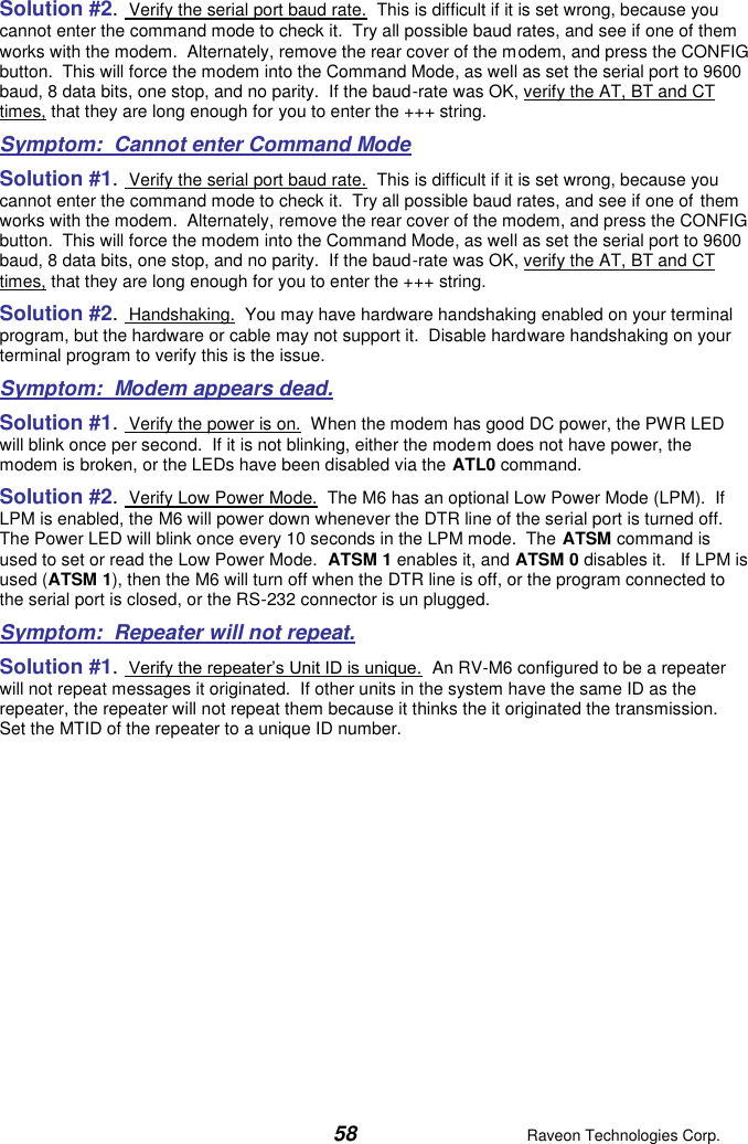  58  Raveon Technologies Corp.  Solution #2.  Verify the serial port baud rate.  This is difficult if it is set wrong, because you cannot enter the command mode to check it.  Try all possible baud rates, and see if one of them works with the modem.  Alternately, remove the rear cover of the modem, and press the CONFIG button.  This will force the modem into the Command Mode, as well as set the serial port to 9600 baud, 8 data bits, one stop, and no parity.  If the baud-rate was OK, verify the AT, BT and CT times, that they are long enough for you to enter the +++ string.  Symptom:  Cannot enter Command Mode Solution #1.  Verify the serial port baud rate.  This is difficult if it is set wrong, because you cannot enter the command mode to check it.  Try all possible baud rates, and see if one of them works with the modem.  Alternately, remove the rear cover of the modem, and press the CONFIG button.  This will force the modem into the Command Mode, as well as set the serial port to 9600 baud, 8 data bits, one stop, and no parity.  If the baud-rate was OK, verify the AT, BT and CT times, that they are long enough for you to enter the +++ string.  Solution #2.  Handshaking.  You may have hardware handshaking enabled on your terminal program, but the hardware or cable may not support it.  Disable hardware handshaking on your terminal program to verify this is the issue.    Symptom:  Modem appears dead. Solution #1.  Verify the power is on.  When the modem has good DC power, the PWR LED will blink once per second.  If it is not blinking, either the modem does not have power, the modem is broken, or the LEDs have been disabled via the ATL0 command.   Solution #2.  Verify Low Power Mode.  The M6 has an optional Low Power Mode (LPM).  If LPM is enabled, the M6 will power down whenever the DTR line of the serial port is turned off.  The Power LED will blink once every 10 seconds in the LPM mode.  The ATSM command is used to set or read the Low Power Mode.  ATSM 1 enables it, and ATSM 0 disables it.   If LPM is used (ATSM 1), then the M6 will turn off when the DTR line is off, or the program connected to the serial port is closed, or the RS-232 connector is un plugged.  Symptom:  Repeater will not repeat. Solution #1.  Verify the repeater’s Unit ID is unique.  An RV-M6 configured to be a repeater will not repeat messages it originated.  If other units in the system have the same ID as the repeater, the repeater will not repeat them because it thinks the it originated the transmission.  Set the MTID of the repeater to a unique ID number.   