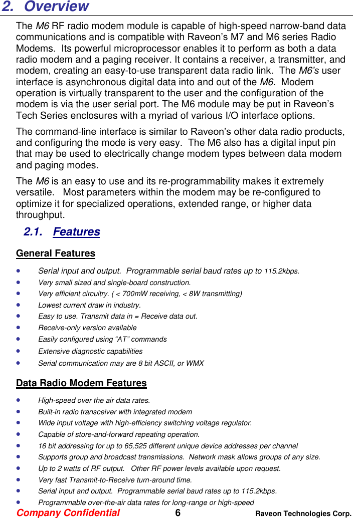 Company Confidential   6 Raveon Technologies Corp.    2.  Overview The M6 RF radio modem module is capable of high-speed narrow-band data communications and is compatible with Raveon’s M7 and M6 series Radio Modems.  Its powerful microprocessor enables it to perform as both a data radio modem and a paging receiver. It contains a receiver, a transmitter, and modem, creating an easy-to-use transparent data radio link.  The M6’s user interface is asynchronous digital data into and out of the M6.  Modem operation is virtually transparent to the user and the configuration of the modem is via the user serial port. The M6 module may be put in Raveon’s Tech Series enclosures with a myriad of various I/O interface options.   The command-line interface is similar to Raveon’s other data radio products, and configuring the mode is very easy.  The M6 also has a digital input pin that may be used to electrically change modem types between data modem and paging modes.   The M6 is an easy to use and its re-programmability makes it extremely versatile.   Most parameters within the modem may be re-configured to optimize it for specialized operations, extended range, or higher data throughput.   2.1.  Features General Features  Serial input and output.  Programmable serial baud rates up to 115.2kbps.  Very small sized and single-board construction.  Very efficient circuitry. ( &lt; 700mW receiving, &lt; 8W transmitting)    Lowest current draw in industry.  Easy to use. Transmit data in = Receive data out.  Receive-only version available  Easily configured using “AT” commands  Extensive diagnostic capabilities  Serial communication may are 8 bit ASCII, or WMX Data Radio Modem Features  High-speed over the air data rates.  Built-in radio transceiver with integrated modem  Wide input voltage with high-efficiency switching voltage regulator.   Capable of store-and-forward repeating operation.  16 bit addressing for up to 65,525 different unique device addresses per channel  Supports group and broadcast transmissions.  Network mask allows groups of any size.   Up to 2 watts of RF output.   Other RF power levels available upon request.   Very fast Transmit-to-Receive turn-around time.  Serial input and output.  Programmable serial baud rates up to 115.2kbps.    Programmable over-the-air data rates for long-range or high-speed 