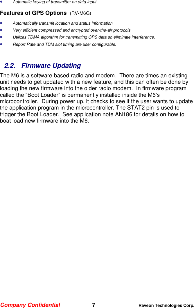 Company Confidential   7 Raveon Technologies Corp.   Automatic keying of transmitter on data input. Features of GPS Options  (RV-M6G)  Automatically transmit location and status information.   Very efficient compressed and encrypted over-the-air protocols.   Utilizes TDMA algorithm for transmitting GPS data so eliminate interference.  Report Rate and TDM slot timing are user configurable.    2.2.  Firmware Updating The M6 is a software based radio and modem.  There are times an existing unit needs to get updated with a new feature, and this can often be done by loading the new firmware into the older radio modem.  In firmware program called the “Boot Loader” is permanently installed inside the M6’s microcontroller.  During power up, it checks to see if the user wants to update the application program in the microcontroller. The STAT2 pin is used to trigger the Boot Loader.  See application note AN186 for details on how to boat load new firmware into the M6.  