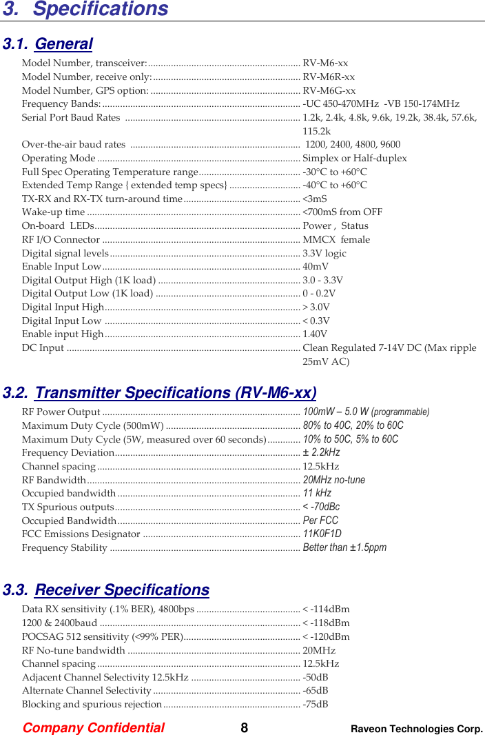 Company Confidential   8 Raveon Technologies Corp.  3.  Specifications  3.1. General Model Number, transceiver: ............................................................ RV-M6-xx   Model Number, receive only: .......................................................... RV-M6R-xx   Model Number, GPS option: ........................................................... RV-M6G-xx   Frequency Bands: .............................................................................. -UC 450-470MHz  -VB 150-174MHz Serial Port Baud Rates  ..................................................................... 1.2k, 2.4k, 4.8k, 9.6k, 19.2k, 38.4k, 57.6k, 115.2k Over-the-air baud rates  ...................................................................  1200, 2400, 4800, 9600  Operating Mode ................................................................................ Simplex or Half-duplex   Full Spec Operating Temperature range ........................................ -30°C to +60°C Extended Temp Range { extended temp specs} ............................ -40°C to +60°C TX-RX and RX-TX turn-around time .............................................. &lt;3mS Wake-up time .................................................................................... &lt;700mS from OFF On-board  LEDs ................................................................................. Power ,  Status  RF I/O Connector .............................................................................. MMCX  female  Digital signal levels ........................................................................... 3.3V logic Enable Input Low .............................................................................. 40mV Digital Output High (1K load) ........................................................ 3.0 - 3.3V Digital Output Low (1K load) ......................................................... 0 - 0.2V Digital Input High ............................................................................. &gt; 3.0V Digital Input Low  ............................................................................. &lt; 0.3V Enable input High ............................................................................. 1.40V DC Input  ............................................................................................ Clean Regulated 7-14V DC (Max ripple 25mV AC)    3.2. Transmitter Specifications (RV-M6-xx)      RF Power Output .............................................................................. 100mW – 5.0 W (programmable) Maximum Duty Cycle (500mW) ..................................................... 80% to 40C, 20% to 60C Maximum Duty Cycle (5W, measured over 60 seconds) ............. 10% to 50C, 5% to 60C Frequency Deviation ......................................................................... ± 2.2kHz  Channel spacing ................................................................................ 12.5kHz RF Bandwidth .................................................................................... 20MHz no-tune Occupied bandwidth ........................................................................ 11 kHz TX Spurious outputs ......................................................................... &lt; -70dBc Occupied Bandwidth ........................................................................ Per FCC FCC Emissions Designator .............................................................. 11K0F1D Frequency Stability ........................................................................... Better than ±1.5ppm  3.3. Receiver Specifications    Data RX sensitivity (.1% BER), 4800bps ......................................... &lt; -114dBm 1200 &amp; 2400baud ............................................................................... &lt; -118dBm POCSAG 512 sensitivity (&lt;99% PER) .............................................. &lt; -120dBm RF No-tune bandwidth .................................................................... 20MHz Channel spacing ................................................................................ 12.5kHz Adjacent Channel Selectivity 12.5kHz ........................................... -50dB  Alternate Channel Selectivity .......................................................... -65dB Blocking and spurious rejection ...................................................... -75dB 