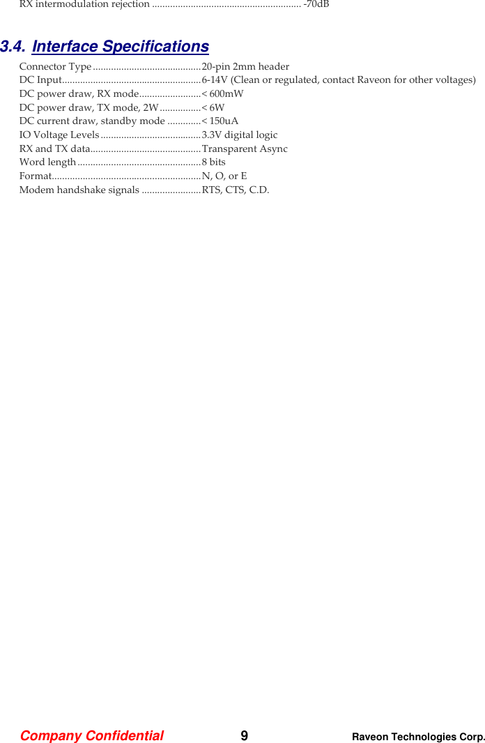 Company Confidential   9 Raveon Technologies Corp.  RX intermodulation rejection .......................................................... -70dB  3.4. Interface Specifications     Connector Type .......................................... 20-pin 2mm header DC Input ...................................................... 6-14V (Clean or regulated, contact Raveon for other voltages) DC power draw, RX mode ........................ &lt; 600mW DC power draw, TX mode, 2W ................ &lt; 6W DC current draw, standby mode ............. &lt; 150uA IO Voltage Levels ....................................... 3.3V digital logic RX and TX data........................................... Transparent Async Word length ................................................ 8 bits Format.......................................................... N, O, or E Modem handshake signals ....................... RTS, CTS, C.D. 