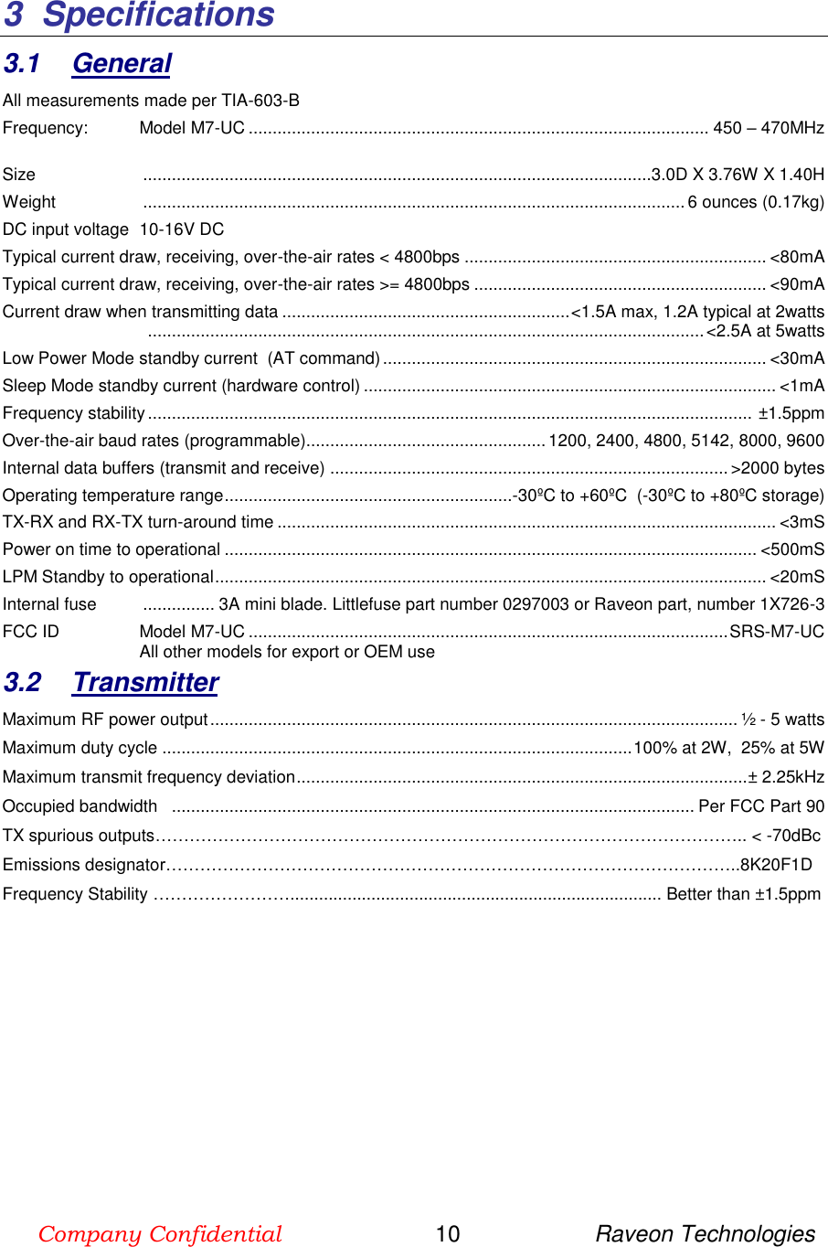 Company Confidential                        10                     Raveon Technologies  3  Specifications  3.1  General All measurements made per TIA-603-B Frequency:   Model M7-UC ................................................................................................ 450 – 470MHz  Size   ..........................................................................................................3.0D X 3.76W X 1.40H Weight   ................................................................................................................. 6 ounces (0.17kg) DC input voltage  10-16V DC Typical current draw, receiving, over-the-air rates &lt; 4800bps ............................................................... &lt;80mA Typical current draw, receiving, over-the-air rates &gt;= 4800bps ............................................................. &lt;90mA Current draw when transmitting data ............................................................ &lt;1.5A max, 1.2A typical at 2watts   .................................................................................................................... &lt;2.5A at 5watts Low Power Mode standby current  (AT command) ................................................................................ &lt;30mA Sleep Mode standby current (hardware control) ...................................................................................... &lt;1mA Frequency stability ..............................................................................................................................  ±1.5ppm Over-the-air baud rates (programmable).................................................. 1200, 2400, 4800, 5142, 8000, 9600 Internal data buffers (transmit and receive) ................................................................................... &gt;2000 bytes Operating temperature range ............................................................-30ºC to +60ºC  (-30ºC to +80ºC storage) TX-RX and RX-TX turn-around time ........................................................................................................ &lt;3mS Power on time to operational ............................................................................................................... &lt;500mS LPM Standby to operational ................................................................................................................... &lt;20mS Internal fuse   ............... 3A mini blade. Littlefuse part number 0297003 or Raveon part, number 1X726-3 FCC ID  Model M7-UC .................................................................................................... SRS-M7-UC All other models for export or OEM use 3.2  Transmitter Maximum RF power output .............................................................................................................. ½ - 5 watts Maximum duty cycle .................................................................................................. 100% at 2W,  25% at 5W Maximum transmit frequency deviation .............................................................................................. ± 2.25kHz Occupied bandwidth   ............................................................................................................. Per FCC Part 90 TX spurious outputs………………………………………………………………………………………….. &lt; -70dBc Emissions designator………………………………………………………………………………………..8K20F1D  Frequency Stability …………………….............................................................................. Better than ±1.5ppm            