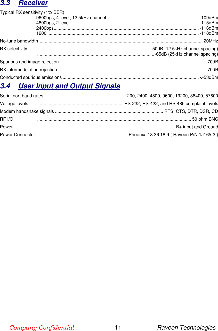 Company Confidential                        11                     Raveon Technologies  3.3  Receiver Typical RX sensitivity (1% BER) 9600bps, 4-level, 12.5kHz channel ........................................................................ -109dBm 4800bps, 2-level ..................................................................................................... -115dBm 2400bps.................................................................................................................. -116dBm 1200 ....................................................................................................................... -118dBm No-tune bandwidth ................................................................................................................................. 20MHz RX selectivity   ......................................................................................... -50dB (12.5kHz channel spacing)  ............................................................................................ -65dB (25kHz channel spacing) Spurious and image rejection ................................................................................................................... -70dB RX intermodulation rejection .................................................................................................................... -70dB Conducted spurious emissions ........................................................................................................... &lt;-53dBm 3.4  User Input and Output Signals Serial port baud rates ............................................................... 1200, 2400, 4800, 9600, 19200, 38400, 57600 Voltage levels   .................................................................... RS-232, RS-422, and RS-485 complaint levels Modem handshake signals ..................................................................................... RTS, CTS, DTR, DSR, CD RF I/O   ......................................................................................................................... 50 ohm BNC Power   ............................................................................................................. B+ input and Ground Power Connector  ....................................................................... Phoenix  18 36 18 9 ( Raveon P/N 1J165-3 )  