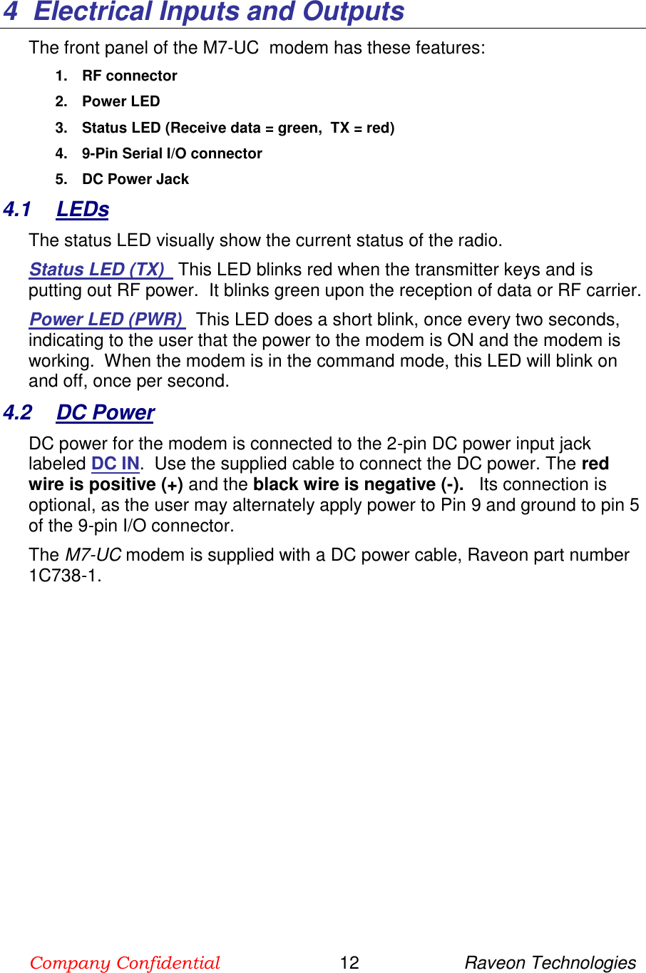 Company Confidential                        12                     Raveon Technologies  4  Electrical Inputs and Outputs The front panel of the M7-UC  modem has these features: 1.  RF connector 2.  Power LED 3.  Status LED (Receive data = green,  TX = red) 4.  9-Pin Serial I/O connector 5.  DC Power Jack 4.1  LEDs The status LED visually show the current status of the radio. Status LED (TX)   This LED blinks red when the transmitter keys and is putting out RF power.  It blinks green upon the reception of data or RF carrier.   Power LED (PWR)   This LED does a short blink, once every two seconds, indicating to the user that the power to the modem is ON and the modem is working.  When the modem is in the command mode, this LED will blink on and off, once per second.  4.2  DC Power DC power for the modem is connected to the 2-pin DC power input jack labeled DC IN.  Use the supplied cable to connect the DC power. The red wire is positive (+) and the black wire is negative (-).   Its connection is optional, as the user may alternately apply power to Pin 9 and ground to pin 5 of the 9-pin I/O connector. The M7-UC modem is supplied with a DC power cable, Raveon part number 1C738-1.   