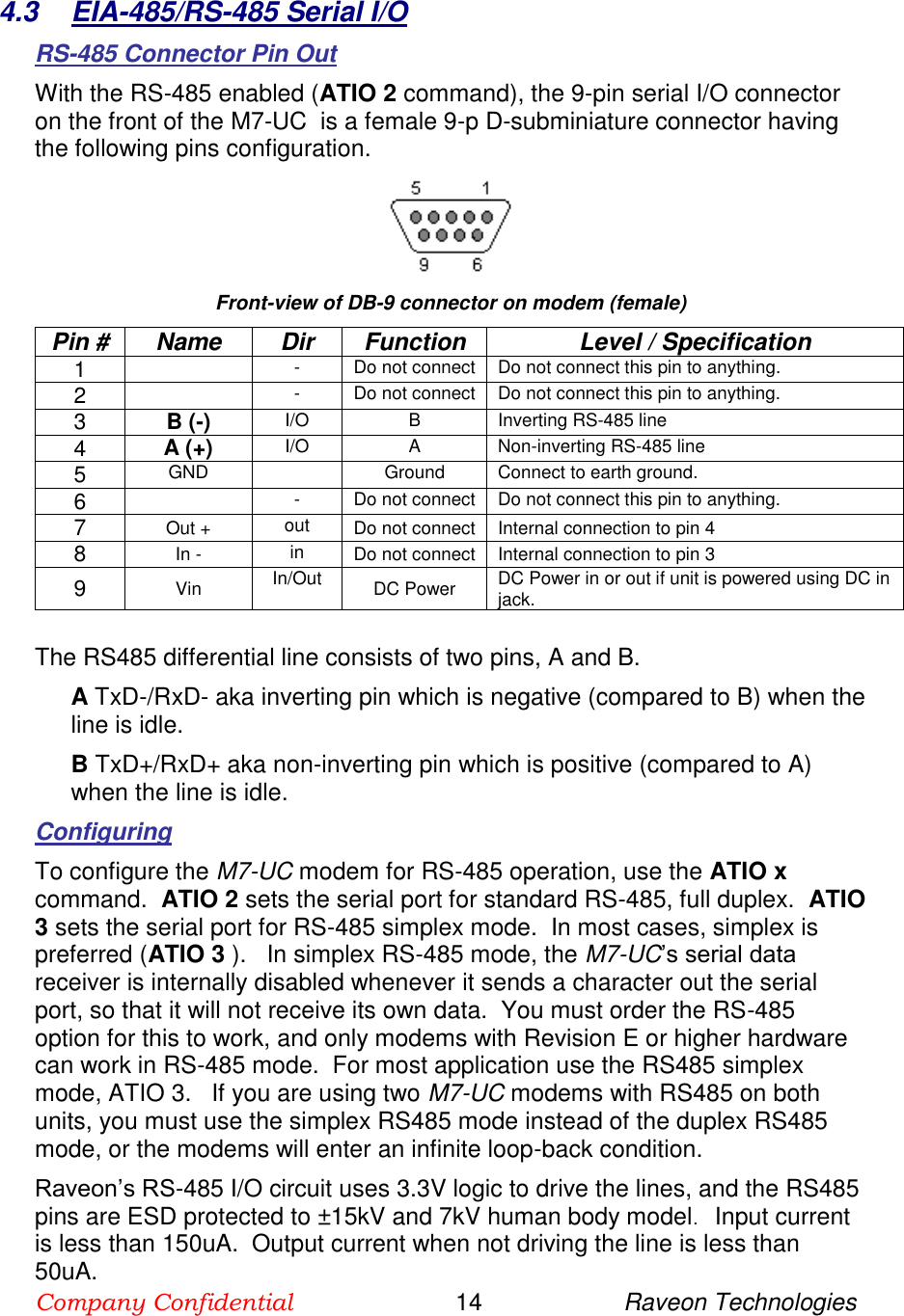 Company Confidential                        14                     Raveon Technologies  4.3  EIA-485/RS-485 Serial I/O RS-485 Connector Pin Out With the RS-485 enabled (ATIO 2 command), the 9-pin serial I/O connector on the front of the M7-UC  is a female 9-p D-subminiature connector having the following pins configuration.    Front-view of DB-9 connector on modem (female) Pin # Name Dir Function Level / Specification 1  - Do not connect Do not connect this pin to anything.    2  - Do not connect Do not connect this pin to anything.    3 B (-) I/O B Inverting RS-485 line 4 A (+)   I/O A Non-inverting RS-485 line 5 GND  Ground Connect to earth ground.  6  - Do not connect Do not connect this pin to anything.    7 Out + out Do not connect Internal connection to pin 4 8 In - in Do not connect Internal connection to pin 3 9 Vin In/Out DC Power DC Power in or out if unit is powered using DC in jack.   The RS485 differential line consists of two pins, A and B. A TxD-/RxD- aka inverting pin which is negative (compared to B) when the line is idle.  B TxD+/RxD+ aka non-inverting pin which is positive (compared to A) when the line is idle. Configuring To configure the M7-UC modem for RS-485 operation, use the ATIO x command.  ATIO 2 sets the serial port for standard RS-485, full duplex.  ATIO 3 sets the serial port for RS-485 simplex mode.  In most cases, simplex is preferred (ATIO 3 ).   In simplex RS-485 mode, the M7-UC’s serial data receiver is internally disabled whenever it sends a character out the serial port, so that it will not receive its own data.  You must order the RS-485 option for this to work, and only modems with Revision E or higher hardware can work in RS-485 mode.  For most application use the RS485 simplex mode, ATIO 3.   If you are using two M7-UC modems with RS485 on both  units, you must use the simplex RS485 mode instead of the duplex RS485 mode, or the modems will enter an infinite loop-back condition.  Raveon’s RS-485 I/O circuit uses 3.3V logic to drive the lines, and the RS485 pins are ESD protected to ±15kV and 7kV human body model.   Input current is less than 150uA.  Output current when not driving the line is less than 50uA.  