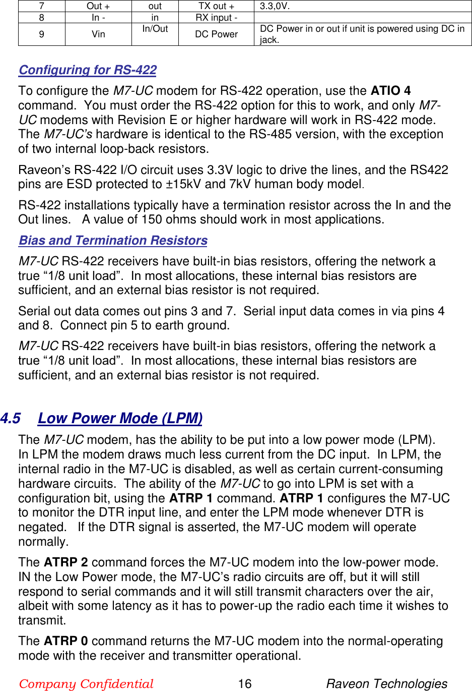 Company Confidential                        16                     Raveon Technologies  7 Out + out TX out + 3.3,0V. 8 In - in RX input -  9 Vin In/Out DC Power DC Power in or out if unit is powered using DC in jack.   Configuring for RS-422 To configure the M7-UC modem for RS-422 operation, use the ATIO 4 command.  You must order the RS-422 option for this to work, and only M7-UC modems with Revision E or higher hardware will work in RS-422 mode.  The M7-UC’s hardware is identical to the RS-485 version, with the exception of two internal loop-back resistors.   Raveon’s RS-422 I/O circuit uses 3.3V logic to drive the lines, and the RS422 pins are ESD protected to ±15kV and 7kV human body model.    RS-422 installations typically have a termination resistor across the In and the Out lines.   A value of 150 ohms should work in most applications.  Bias and Termination Resistors M7-UC RS-422 receivers have built-in bias resistors, offering the network a true “1/8 unit load”.  In most allocations, these internal bias resistors are sufficient, and an external bias resistor is not required.  Serial out data comes out pins 3 and 7.  Serial input data comes in via pins 4 and 8.  Connect pin 5 to earth ground.  M7-UC RS-422 receivers have built-in bias resistors, offering the network a true “1/8 unit load”.  In most allocations, these internal bias resistors are sufficient, and an external bias resistor is not required.    4.5  Low Power Mode (LPM) The M7-UC modem, has the ability to be put into a low power mode (LPM).  In LPM the modem draws much less current from the DC input.  In LPM, the internal radio in the M7-UC is disabled, as well as certain current-consuming hardware circuits.  The ability of the M7-UC to go into LPM is set with a configuration bit, using the ATRP 1 command. ATRP 1 configures the M7-UC to monitor the DTR input line, and enter the LPM mode whenever DTR is negated.   If the DTR signal is asserted, the M7-UC modem will operate normally.   The ATRP 2 command forces the M7-UC modem into the low-power mode.  IN the Low Power mode, the M7-UC’s radio circuits are off, but it will still respond to serial commands and it will still transmit characters over the air, albeit with some latency as it has to power-up the radio each time it wishes to transmit.   The ATRP 0 command returns the M7-UC modem into the normal-operating mode with the receiver and transmitter operational.  